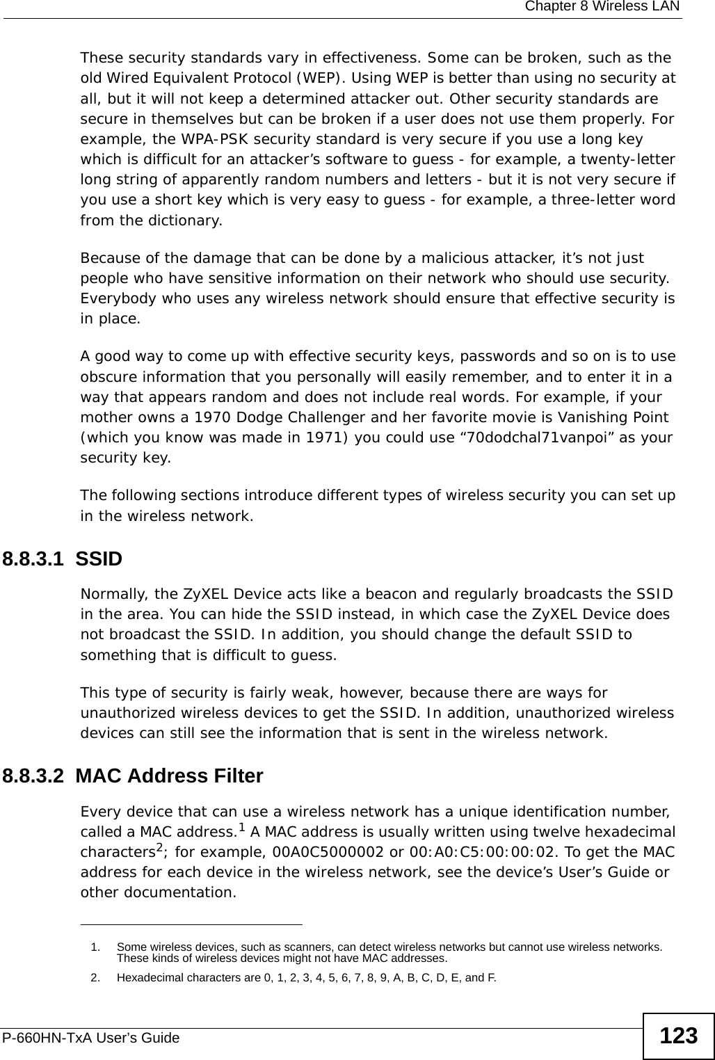  Chapter 8 Wireless LANP-660HN-TxA User’s Guide 123These security standards vary in effectiveness. Some can be broken, such as the old Wired Equivalent Protocol (WEP). Using WEP is better than using no security at all, but it will not keep a determined attacker out. Other security standards are secure in themselves but can be broken if a user does not use them properly. For example, the WPA-PSK security standard is very secure if you use a long key which is difficult for an attacker’s software to guess - for example, a twenty-letter long string of apparently random numbers and letters - but it is not very secure if you use a short key which is very easy to guess - for example, a three-letter word from the dictionary.Because of the damage that can be done by a malicious attacker, it’s not just people who have sensitive information on their network who should use security. Everybody who uses any wireless network should ensure that effective security is in place.A good way to come up with effective security keys, passwords and so on is to use obscure information that you personally will easily remember, and to enter it in a way that appears random and does not include real words. For example, if your mother owns a 1970 Dodge Challenger and her favorite movie is Vanishing Point (which you know was made in 1971) you could use “70dodchal71vanpoi” as your security key.The following sections introduce different types of wireless security you can set up in the wireless network.8.8.3.1  SSIDNormally, the ZyXEL Device acts like a beacon and regularly broadcasts the SSID in the area. You can hide the SSID instead, in which case the ZyXEL Device does not broadcast the SSID. In addition, you should change the default SSID to something that is difficult to guess.This type of security is fairly weak, however, because there are ways for unauthorized wireless devices to get the SSID. In addition, unauthorized wireless devices can still see the information that is sent in the wireless network.8.8.3.2  MAC Address FilterEvery device that can use a wireless network has a unique identification number, called a MAC address.1 A MAC address is usually written using twelve hexadecimal characters2; for example, 00A0C5000002 or 00:A0:C5:00:00:02. To get the MAC address for each device in the wireless network, see the device’s User’s Guide or other documentation.1. Some wireless devices, such as scanners, can detect wireless networks but cannot use wireless networks. These kinds of wireless devices might not have MAC addresses.2. Hexadecimal characters are 0, 1, 2, 3, 4, 5, 6, 7, 8, 9, A, B, C, D, E, and F.