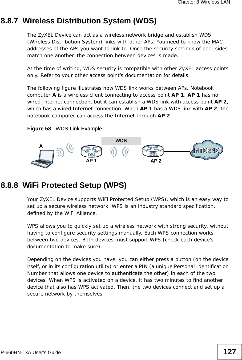  Chapter 8 Wireless LANP-660HN-TxA User’s Guide 1278.8.7  Wireless Distribution System (WDS)The ZyXEL Device can act as a wireless network bridge and establish WDS (Wireless Distribution System) links with other APs. You need to know the MAC addresses of the APs you want to link to. Once the security settings of peer sides match one another, the connection between devices is made.At the time of writing, WDS security is compatible with other ZyXEL access points only. Refer to your other access point’s documentation for details.The following figure illustrates how WDS link works between APs. Notebook computer A is a wireless client connecting to access point AP 1. AP 1 has no wired Internet connection, but it can establish a WDS link with access point AP 2, which has a wired Internet connection. When AP 1 has a WDS link with AP 2, the notebook computer can access the Internet through AP 2.Figure 58   WDS Link Example8.8.8  WiFi Protected Setup (WPS)Your ZyXEL Device supports WiFi Protected Setup (WPS), which is an easy way to set up a secure wireless network. WPS is an industry standard specification, defined by the WiFi Alliance.WPS allows you to quickly set up a wireless network with strong security, without having to configure security settings manually. Each WPS connection works between two devices. Both devices must support WPS (check each device’s documentation to make sure). Depending on the devices you have, you can either press a button (on the device itself, or in its configuration utility) or enter a PIN (a unique Personal Identification Number that allows one device to authenticate the other) in each of the two devices. When WPS is activated on a device, it has two minutes to find another device that also has WPS activated. Then, the two devices connect and set up a secure network by themselves.WDSAP 2AP 1A