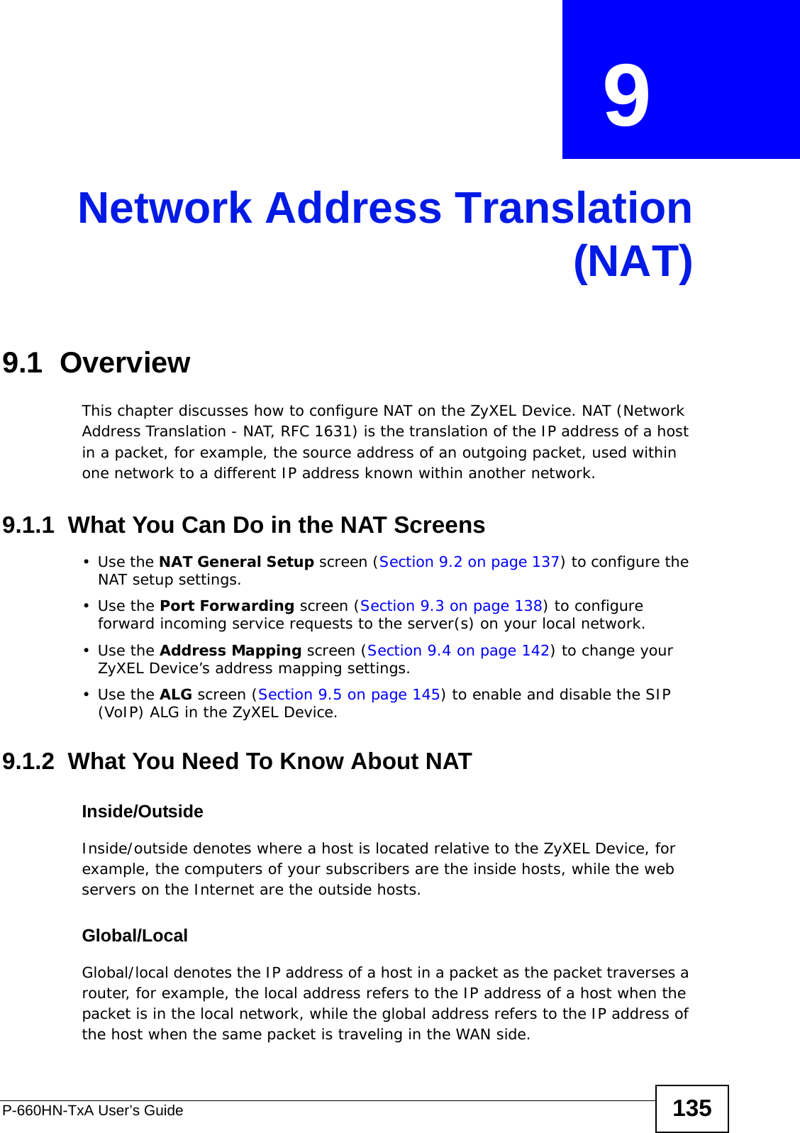 P-660HN-TxA User’s Guide 135CHAPTER  9 Network Address Translation(NAT)9.1  OverviewThis chapter discusses how to configure NAT on the ZyXEL Device. NAT (Network Address Translation - NAT, RFC 1631) is the translation of the IP address of a host in a packet, for example, the source address of an outgoing packet, used within one network to a different IP address known within another network.9.1.1  What You Can Do in the NAT Screens•Use the NAT General Setup screen (Section 9.2 on page 137) to configure the NAT setup settings.•Use the Port Forwarding screen (Section 9.3 on page 138) to configure forward incoming service requests to the server(s) on your local network. •Use the Address Mapping screen (Section 9.4 on page 142) to change your ZyXEL Device’s address mapping settings.•Use the ALG screen (Section 9.5 on page 145) to enable and disable the SIP (VoIP) ALG in the ZyXEL Device.9.1.2  What You Need To Know About NATInside/OutsideInside/outside denotes where a host is located relative to the ZyXEL Device, for example, the computers of your subscribers are the inside hosts, while the web servers on the Internet are the outside hosts. Global/LocalGlobal/local denotes the IP address of a host in a packet as the packet traverses a router, for example, the local address refers to the IP address of a host when the packet is in the local network, while the global address refers to the IP address of the host when the same packet is traveling in the WAN side. 