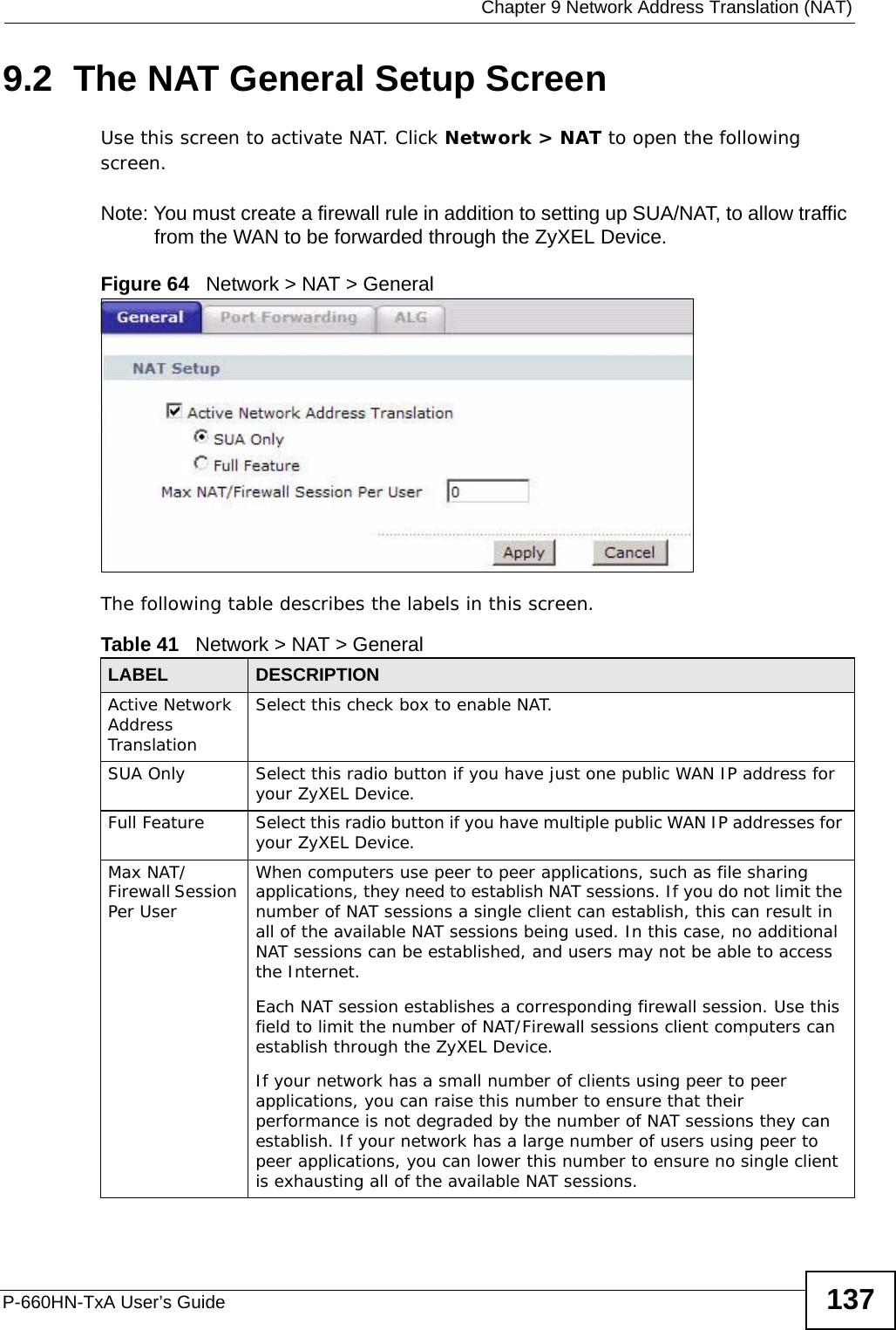  Chapter 9 Network Address Translation (NAT)P-660HN-TxA User’s Guide 1379.2  The NAT General Setup ScreenUse this screen to activate NAT. Click Network &gt; NAT to open the following screen.Note: You must create a firewall rule in addition to setting up SUA/NAT, to allow traffic from the WAN to be forwarded through the ZyXEL Device.Figure 64   Network &gt; NAT &gt; GeneralThe following table describes the labels in this screen.Table 41   Network &gt; NAT &gt; GeneralLABEL DESCRIPTIONActive Network Address Translation Select this check box to enable NAT.SUA Only Select this radio button if you have just one public WAN IP address for your ZyXEL Device.Full Feature  Select this radio button if you have multiple public WAN IP addresses for your ZyXEL Device.Max NAT/Firewall Session Per UserWhen computers use peer to peer applications, such as file sharing applications, they need to establish NAT sessions. If you do not limit the number of NAT sessions a single client can establish, this can result in all of the available NAT sessions being used. In this case, no additional NAT sessions can be established, and users may not be able to access the Internet.Each NAT session establishes a corresponding firewall session. Use this field to limit the number of NAT/Firewall sessions client computers can establish through the ZyXEL Device.If your network has a small number of clients using peer to peer applications, you can raise this number to ensure that their performance is not degraded by the number of NAT sessions they can establish. If your network has a large number of users using peer to peer applications, you can lower this number to ensure no single client is exhausting all of the available NAT sessions.