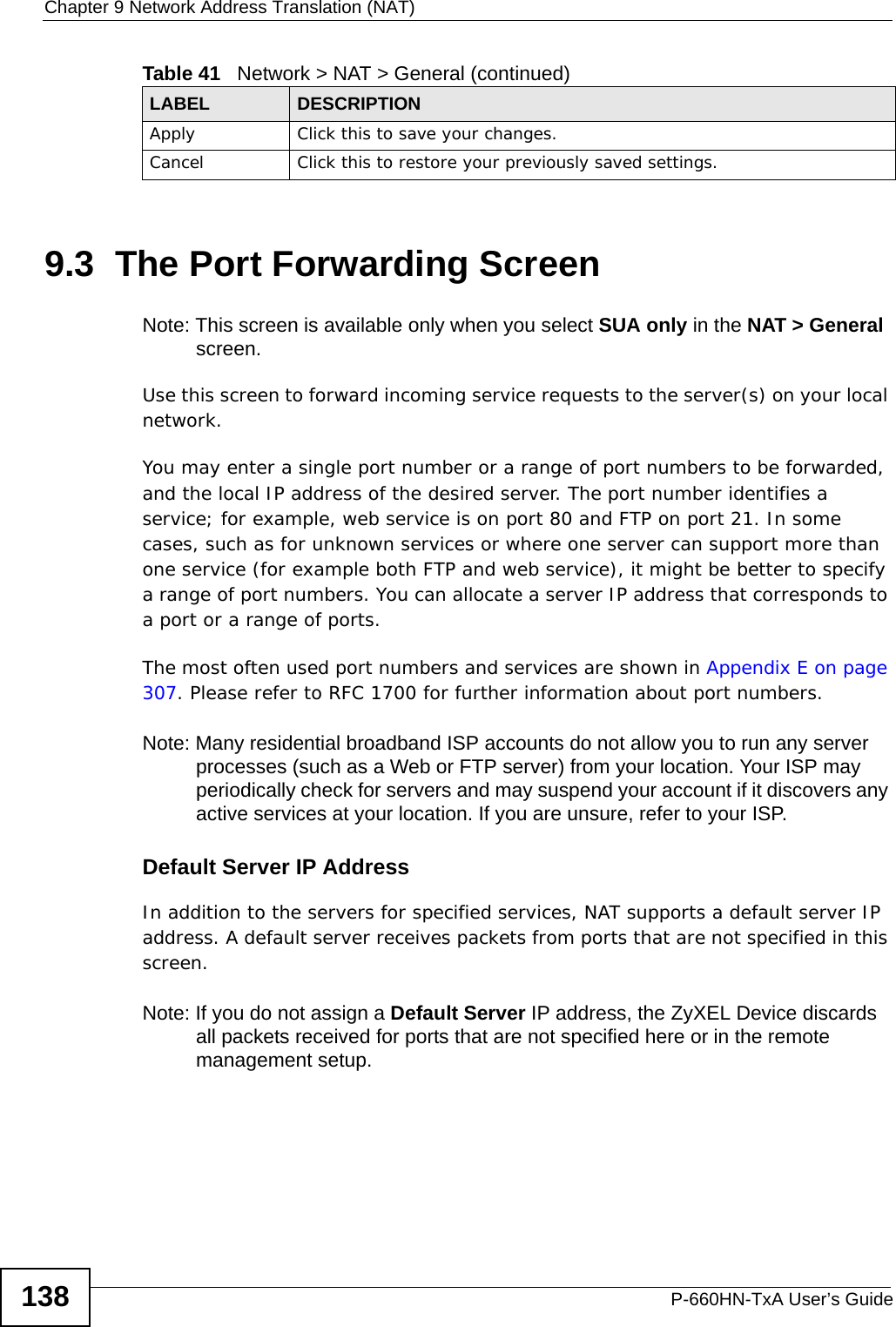 Chapter 9 Network Address Translation (NAT)P-660HN-TxA User’s Guide1389.3  The Port Forwarding ScreenNote: This screen is available only when you select SUA only in the NAT &gt; General screen.Use this screen to forward incoming service requests to the server(s) on your local network.You may enter a single port number or a range of port numbers to be forwarded, and the local IP address of the desired server. The port number identifies a service; for example, web service is on port 80 and FTP on port 21. In some cases, such as for unknown services or where one server can support more than one service (for example both FTP and web service), it might be better to specify a range of port numbers. You can allocate a server IP address that corresponds to a port or a range of ports.The most often used port numbers and services are shown in Appendix E on page 307. Please refer to RFC 1700 for further information about port numbers. Note: Many residential broadband ISP accounts do not allow you to run any server processes (such as a Web or FTP server) from your location. Your ISP may periodically check for servers and may suspend your account if it discovers any active services at your location. If you are unsure, refer to your ISP.Default Server IP AddressIn addition to the servers for specified services, NAT supports a default server IP address. A default server receives packets from ports that are not specified in this screen.Note: If you do not assign a Default Server IP address, the ZyXEL Device discards all packets received for ports that are not specified here or in the remote management setup.Apply Click this to save your changes.Cancel Click this to restore your previously saved settings.Table 41   Network &gt; NAT &gt; General (continued)LABEL DESCRIPTION