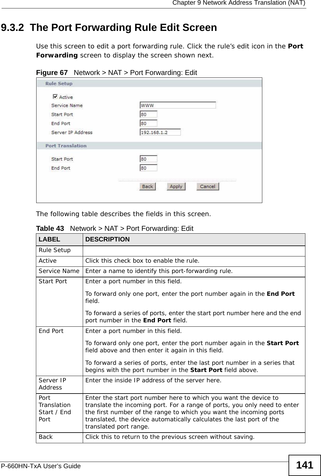  Chapter 9 Network Address Translation (NAT)P-660HN-TxA User’s Guide 1419.3.2  The Port Forwarding Rule Edit ScreenUse this screen to edit a port forwarding rule. Click the rule’s edit icon in the Port Forwarding screen to display the screen shown next.Figure 67   Network &gt; NAT &gt; Port Forwarding: Edit The following table describes the fields in this screen.Table 43   Network &gt; NAT &gt; Port Forwarding: Edit LABEL DESCRIPTIONRule SetupActive Click this check box to enable the rule.Service Name Enter a name to identify this port-forwarding rule.Start Port  Enter a port number in this field. To forward only one port, enter the port number again in the End Port field. To forward a series of ports, enter the start port number here and the end port number in the End Port field.End Port  Enter a port number in this field. To forward only one port, enter the port number again in the Start Port field above and then enter it again in this field. To forward a series of ports, enter the last port number in a series that begins with the port number in the Start Port field above.Server IP Address Enter the inside IP address of the server here.Port Translation Start / End PortEnter the start port number here to which you want the device to translate the incoming port. For a range of ports, you only need to enter the first number of the range to which you want the incoming ports translated, the device automatically calculates the last port of the translated port range.Back Click this to return to the previous screen without saving.