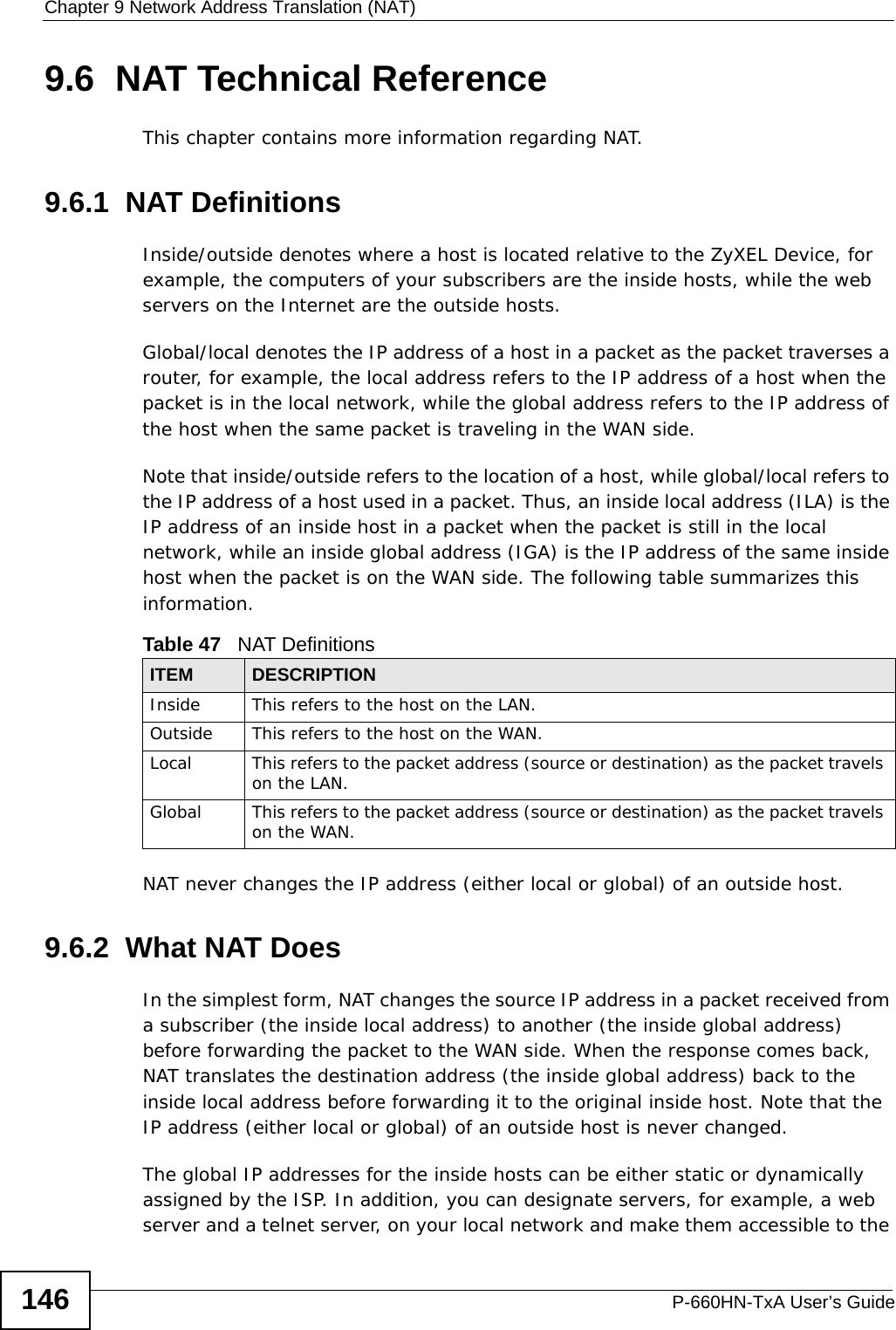 Chapter 9 Network Address Translation (NAT)P-660HN-TxA User’s Guide1469.6  NAT Technical ReferenceThis chapter contains more information regarding NAT.9.6.1  NAT DefinitionsInside/outside denotes where a host is located relative to the ZyXEL Device, for example, the computers of your subscribers are the inside hosts, while the web servers on the Internet are the outside hosts. Global/local denotes the IP address of a host in a packet as the packet traverses a router, for example, the local address refers to the IP address of a host when the packet is in the local network, while the global address refers to the IP address of the host when the same packet is traveling in the WAN side. Note that inside/outside refers to the location of a host, while global/local refers to the IP address of a host used in a packet. Thus, an inside local address (ILA) is the IP address of an inside host in a packet when the packet is still in the local network, while an inside global address (IGA) is the IP address of the same inside host when the packet is on the WAN side. The following table summarizes this information.NAT never changes the IP address (either local or global) of an outside host.9.6.2  What NAT DoesIn the simplest form, NAT changes the source IP address in a packet received from a subscriber (the inside local address) to another (the inside global address) before forwarding the packet to the WAN side. When the response comes back, NAT translates the destination address (the inside global address) back to the inside local address before forwarding it to the original inside host. Note that the IP address (either local or global) of an outside host is never changed.The global IP addresses for the inside hosts can be either static or dynamically assigned by the ISP. In addition, you can designate servers, for example, a web server and a telnet server, on your local network and make them accessible to the Table 47   NAT DefinitionsITEM DESCRIPTIONInside This refers to the host on the LAN.Outside This refers to the host on the WAN.Local This refers to the packet address (source or destination) as the packet travels on the LAN.Global This refers to the packet address (source or destination) as the packet travels on the WAN.