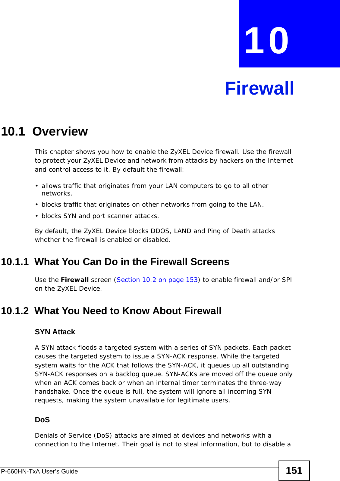 P-660HN-TxA User’s Guide 151CHAPTER  10 Firewall10.1  OverviewThis chapter shows you how to enable the ZyXEL Device firewall. Use the firewall to protect your ZyXEL Device and network from attacks by hackers on the Internet and control access to it. By default the firewall:• allows traffic that originates from your LAN computers to go to all other networks. • blocks traffic that originates on other networks from going to the LAN.• blocks SYN and port scanner attacks.By default, the ZyXEL Device blocks DDOS, LAND and Ping of Death attacks whether the firewall is enabled or disabled.10.1.1  What You Can Do in the Firewall ScreensUse the Firewall screen (Section 10.2 on page 153) to enable firewall and/or SPI on the ZyXEL Device.10.1.2  What You Need to Know About FirewallSYN AttackA SYN attack floods a targeted system with a series of SYN packets. Each packet causes the targeted system to issue a SYN-ACK response. While the targeted system waits for the ACK that follows the SYN-ACK, it queues up all outstanding SYN-ACK responses on a backlog queue. SYN-ACKs are moved off the queue only when an ACK comes back or when an internal timer terminates the three-way handshake. Once the queue is full, the system will ignore all incoming SYN requests, making the system unavailable for legitimate users.DoSDenials of Service (DoS) attacks are aimed at devices and networks with a connection to the Internet. Their goal is not to steal information, but to disable a 