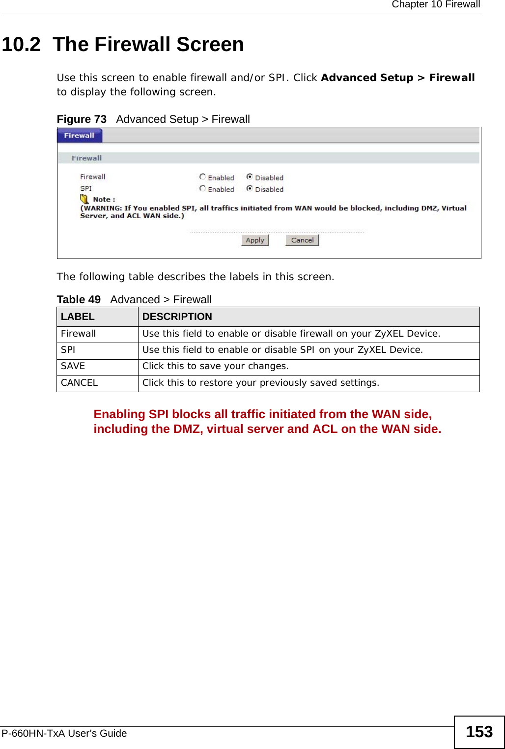  Chapter 10 FirewallP-660HN-TxA User’s Guide 15310.2  The Firewall ScreenUse this screen to enable firewall and/or SPI. Click Advanced Setup &gt; Firewall to display the following screen.Figure 73   Advanced Setup &gt; FirewallThe following table describes the labels in this screen.Enabling SPI blocks all traffic initiated from the WAN side, including the DMZ, virtual server and ACL on the WAN side.Table 49   Advanced &gt; FirewallLABEL DESCRIPTIONFirewall Use this field to enable or disable firewall on your ZyXEL Device.SPI Use this field to enable or disable SPI on your ZyXEL Device.SAVE Click this to save your changes.CANCEL Click this to restore your previously saved settings.