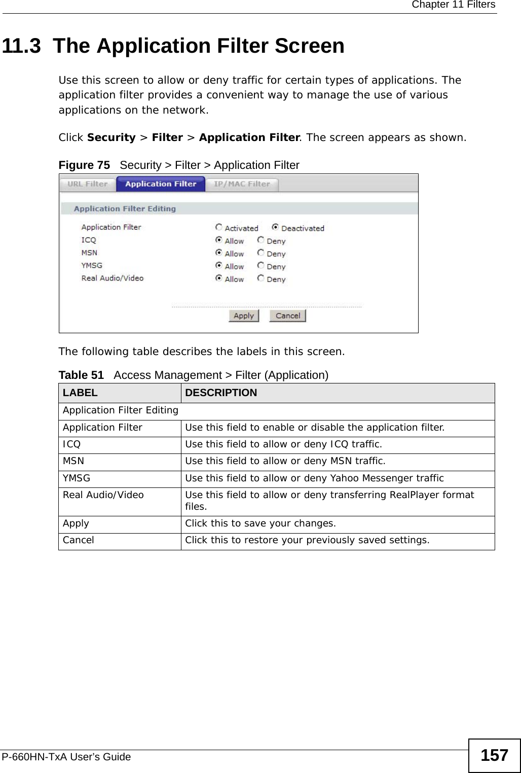  Chapter 11 FiltersP-660HN-TxA User’s Guide 15711.3  The Application Filter ScreenUse this screen to allow or deny traffic for certain types of applications. The application filter provides a convenient way to manage the use of various applications on the network.Click Security &gt; Filter &gt; Application Filter. The screen appears as shown.Figure 75   Security &gt; Filter &gt; Application FilterThe following table describes the labels in this screen. Table 51   Access Management &gt; Filter (Application)LABEL DESCRIPTIONApplication Filter EditingApplication Filter Use this field to enable or disable the application filter.ICQ Use this field to allow or deny ICQ traffic.MSN Use this field to allow or deny MSN traffic.YMSG Use this field to allow or deny Yahoo Messenger trafficReal Audio/Video Use this field to allow or deny transferring RealPlayer format files.Apply Click this to save your changes.Cancel Click this to restore your previously saved settings.
