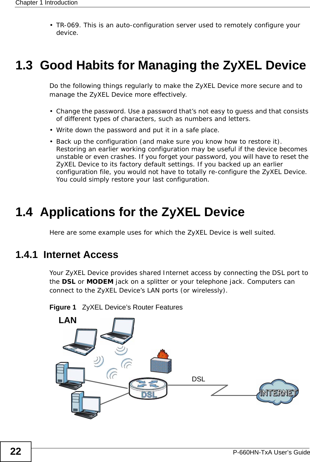 Chapter 1 IntroductionP-660HN-TxA User’s Guide22• TR-069. This is an auto-configuration server used to remotely configure your device.1.3  Good Habits for Managing the ZyXEL DeviceDo the following things regularly to make the ZyXEL Device more secure and to manage the ZyXEL Device more effectively.• Change the password. Use a password that’s not easy to guess and that consists of different types of characters, such as numbers and letters.• Write down the password and put it in a safe place.• Back up the configuration (and make sure you know how to restore it). Restoring an earlier working configuration may be useful if the device becomes unstable or even crashes. If you forget your password, you will have to reset the ZyXEL Device to its factory default settings. If you backed up an earlier configuration file, you would not have to totally re-configure the ZyXEL Device. You could simply restore your last configuration.1.4  Applications for the ZyXEL DeviceHere are some example uses for which the ZyXEL Device is well suited.1.4.1  Internet AccessYour ZyXEL Device provides shared Internet access by connecting the DSL port to the DSL or MODEM jack on a splitter or your telephone jack. Computers can connect to the ZyXEL Device’s LAN ports (or wirelessly).Figure 1   ZyXEL Device’s Router FeaturesDSLLAN