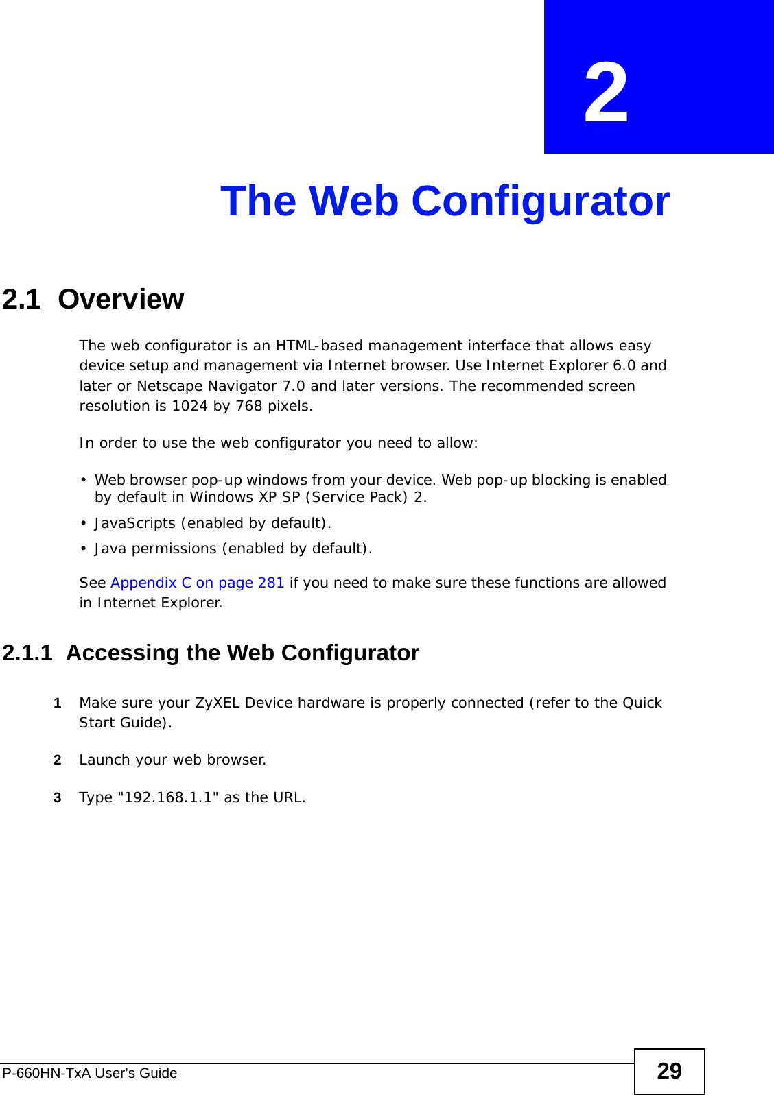 P-660HN-TxA User’s Guide 29CHAPTER  2 The Web Configurator2.1  OverviewThe web configurator is an HTML-based management interface that allows easy device setup and management via Internet browser. Use Internet Explorer 6.0 and later or Netscape Navigator 7.0 and later versions. The recommended screen resolution is 1024 by 768 pixels.In order to use the web configurator you need to allow:• Web browser pop-up windows from your device. Web pop-up blocking is enabled by default in Windows XP SP (Service Pack) 2.• JavaScripts (enabled by default).• Java permissions (enabled by default).See Appendix C on page 281 if you need to make sure these functions are allowed in Internet Explorer.2.1.1  Accessing the Web Configurator1Make sure your ZyXEL Device hardware is properly connected (refer to the Quick Start Guide).2Launch your web browser.3Type &quot;192.168.1.1&quot; as the URL.