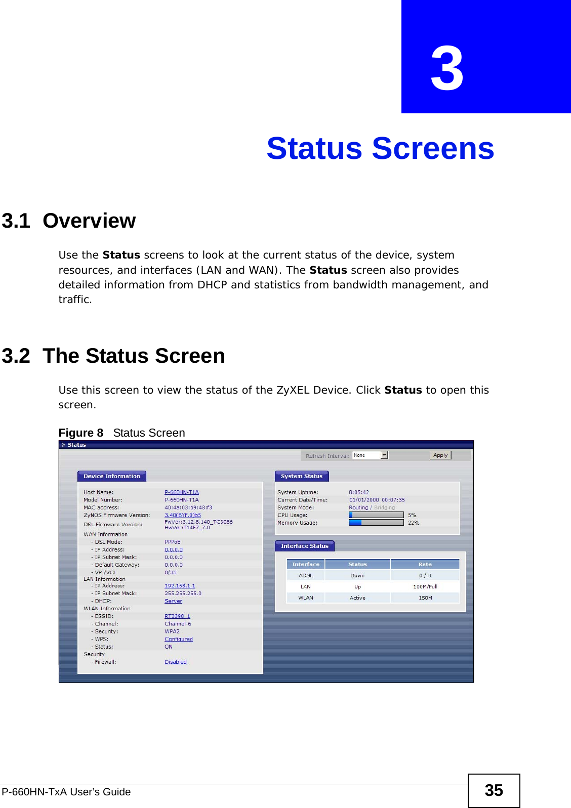 P-660HN-TxA User’s Guide 35CHAPTER  3 Status Screens3.1  OverviewUse the Status screens to look at the current status of the device, system resources, and interfaces (LAN and WAN). The Status screen also provides detailed information from DHCP and statistics from bandwidth management, and traffic.3.2  The Status Screen Use this screen to view the status of the ZyXEL Device. Click Status to open this screen.Figure 8   Status Screen