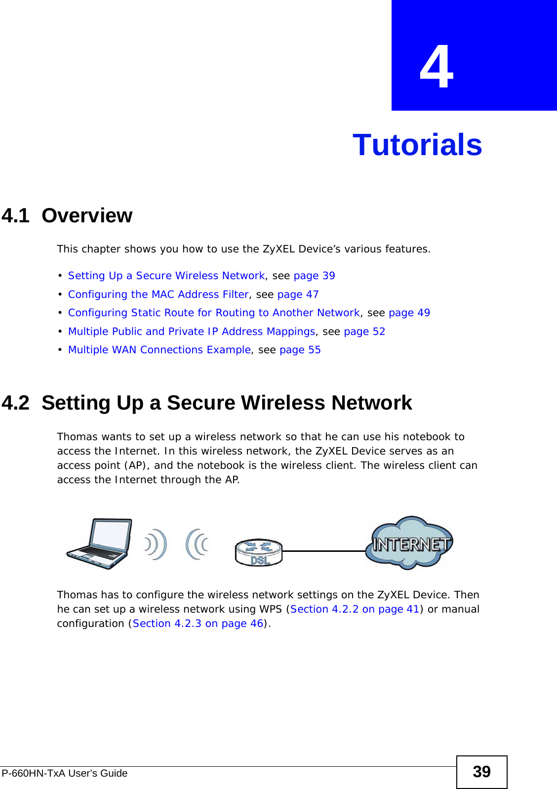 P-660HN-TxA User’s Guide 39CHAPTER  4 Tutorials4.1  OverviewThis chapter shows you how to use the ZyXEL Device’s various features.•Setting Up a Secure Wireless Network, see page 39•Configuring the MAC Address Filter, see page 47•Configuring Static Route for Routing to Another Network, see page 49•Multiple Public and Private IP Address Mappings, see page 52•Multiple WAN Connections Example, see page 554.2  Setting Up a Secure Wireless NetworkThomas wants to set up a wireless network so that he can use his notebook to access the Internet. In this wireless network, the ZyXEL Device serves as an access point (AP), and the notebook is the wireless client. The wireless client can access the Internet through the AP.Thomas has to configure the wireless network settings on the ZyXEL Device. Then he can set up a wireless network using WPS (Section 4.2.2 on page 41) or manual configuration (Section 4.2.3 on page 46).