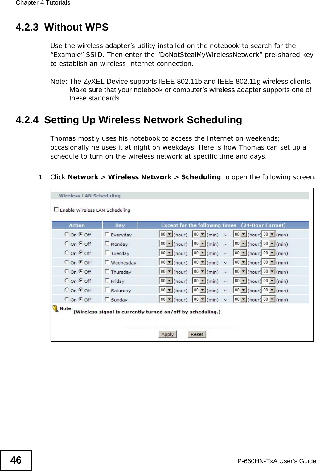 Chapter 4 TutorialsP-660HN-TxA User’s Guide464.2.3  Without WPSUse the wireless adapter’s utility installed on the notebook to search for the “Example” SSID. Then enter the “DoNotStealMyWirelessNetwork” pre-shared key to establish an wireless Internet connection.Note: The ZyXEL Device supports IEEE 802.11b and IEEE 802.11g wireless clients. Make sure that your notebook or computer’s wireless adapter supports one of these standards.4.2.4  Setting Up Wireless Network SchedulingThomas mostly uses his notebook to access the Internet on weekends; occasionally he uses it at night on weekdays. Here is how Thomas can set up a schedule to turn on the wireless network at specific time and days.1Click Network &gt; Wireless Network &gt; Scheduling to open the following screen.