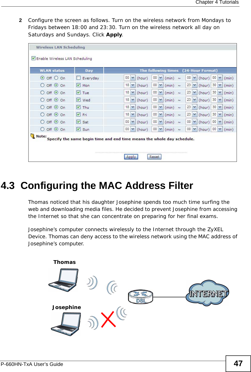  Chapter 4 TutorialsP-660HN-TxA User’s Guide 472Configure the screen as follows. Turn on the wireless network from Mondays to Fridays between 18:00 and 23:30. Turn on the wireless network all day on Saturdays and Sundays. Click Apply.4.3  Configuring the MAC Address FilterThomas noticed that his daughter Josephine spends too much time surfing the web and downloading media files. He decided to prevent Josephine from accessing the Internet so that she can concentrate on preparing for her final exams.Josephine’s computer connects wirelessly to the Internet through the ZyXEL Device. Thomas can deny access to the wireless network using the MAC address of Josephine’s computer.ThomasJosephine