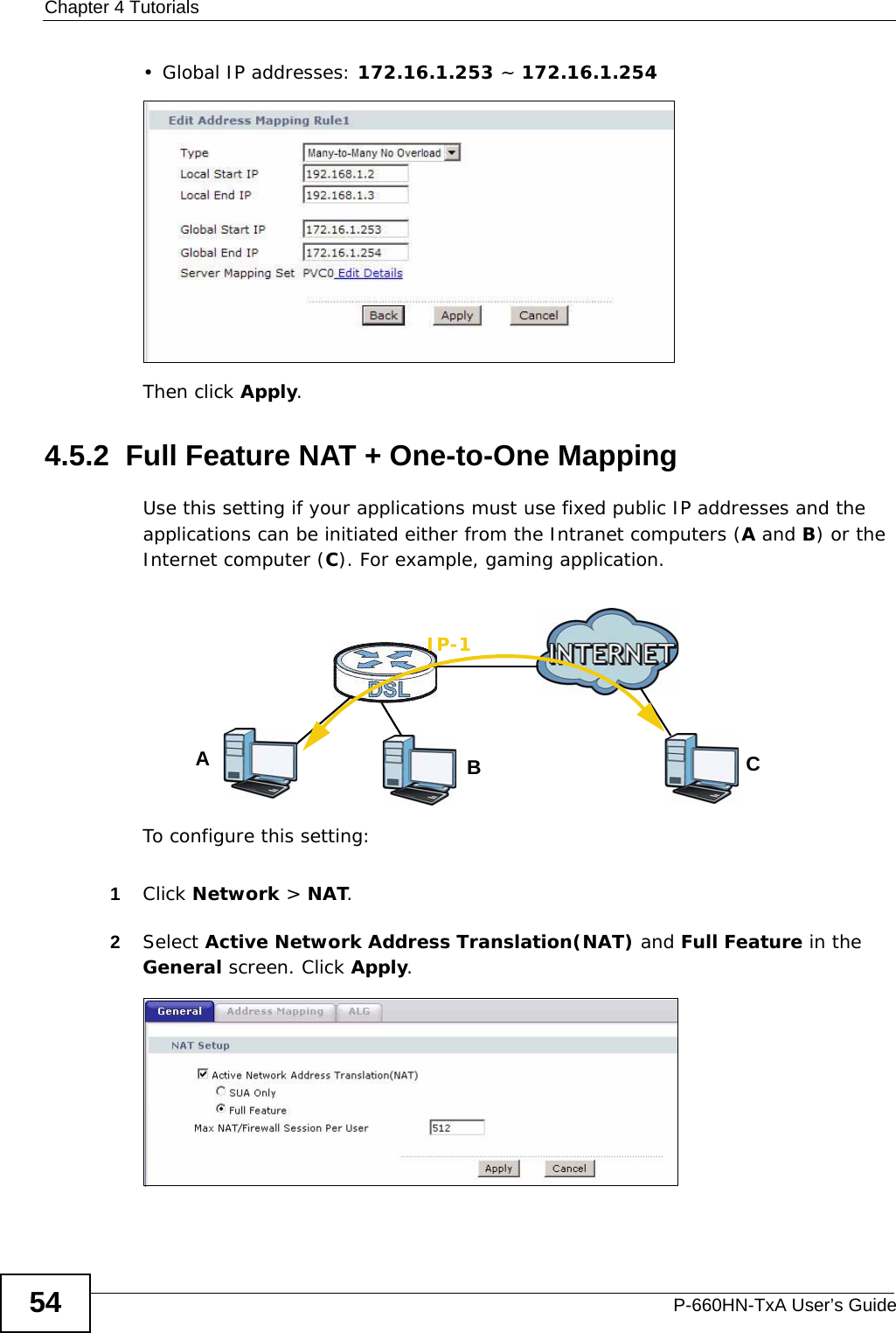 Chapter 4 TutorialsP-660HN-TxA User’s Guide54• Global IP addresses: 172.16.1.253 ~ 172.16.1.254Then click Apply.4.5.2  Full Feature NAT + One-to-One MappingUse this setting if your applications must use fixed public IP addresses and the applications can be initiated either from the Intranet computers (A and B) or the Internet computer (C). For example, gaming application.To configure this setting:1Click Network &gt; NAT.2Select Active Network Address Translation(NAT) and Full Feature in the General screen. Click Apply.ABIP-1C