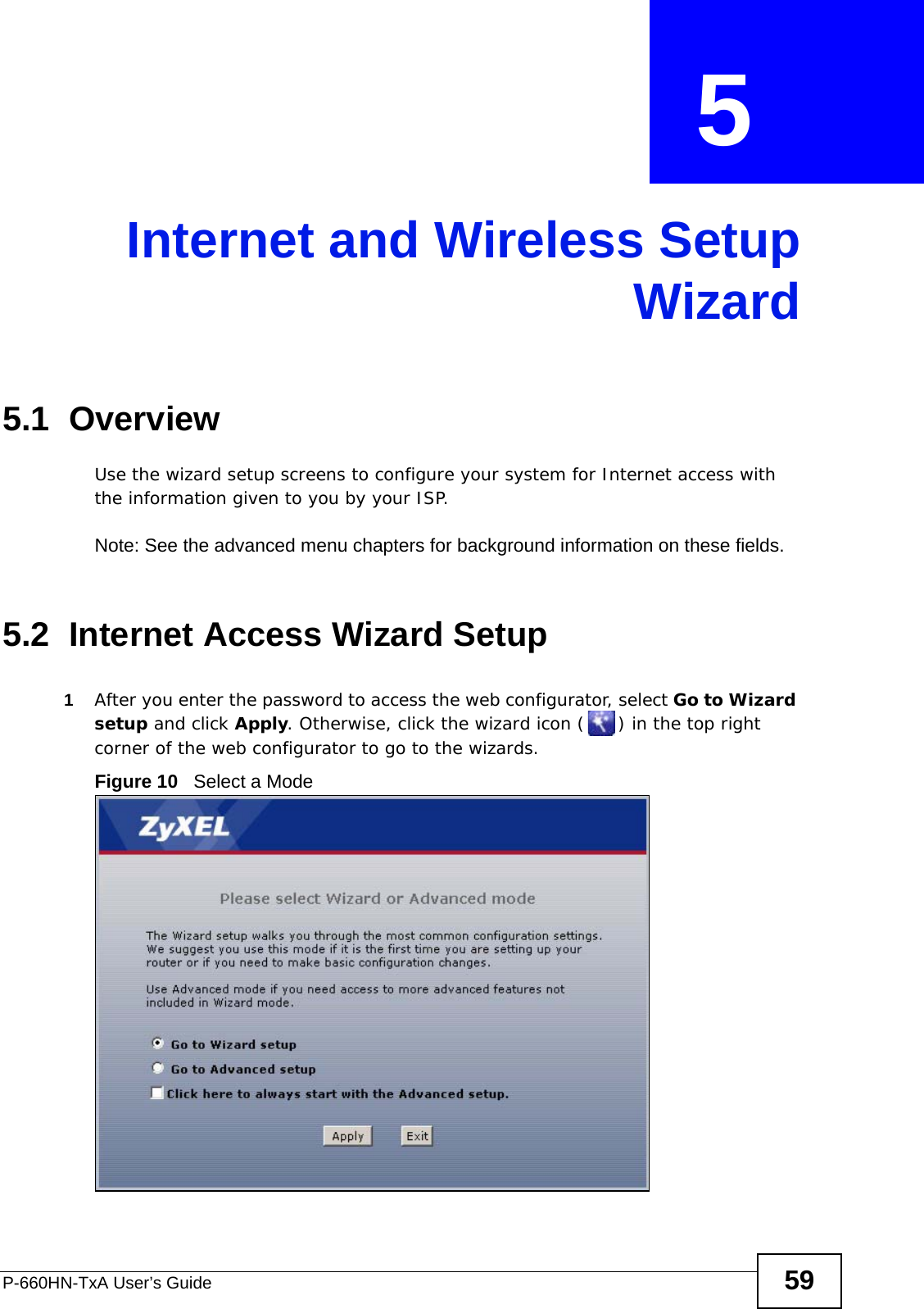 P-660HN-TxA User’s Guide 59CHAPTER  5 Internet and Wireless SetupWizard5.1  OverviewUse the wizard setup screens to configure your system for Internet access with the information given to you by your ISP. Note: See the advanced menu chapters for background information on these fields.5.2  Internet Access Wizard Setup1After you enter the password to access the web configurator, select Go to Wizard setup and click Apply. Otherwise, click the wizard icon ( ) in the top right corner of the web configurator to go to the wizards. Figure 10   Select a Mode