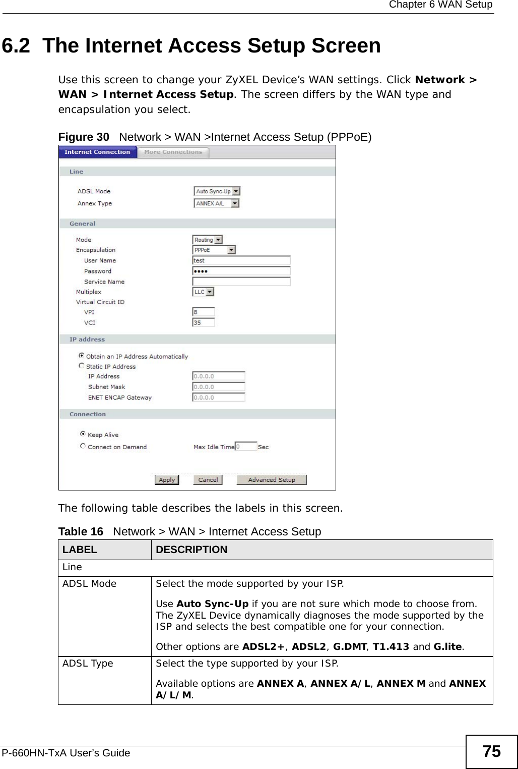  Chapter 6 WAN SetupP-660HN-TxA User’s Guide 756.2  The Internet Access Setup ScreenUse this screen to change your ZyXEL Device’s WAN settings. Click Network &gt; WAN &gt; Internet Access Setup. The screen differs by the WAN type and encapsulation you select.Figure 30   Network &gt; WAN &gt;Internet Access Setup (PPPoE)The following table describes the labels in this screen.  Table 16   Network &gt; WAN &gt; Internet Access SetupLABEL DESCRIPTIONLineADSL Mode Select the mode supported by your ISP.Use Auto Sync-Up if you are not sure which mode to choose from. The ZyXEL Device dynamically diagnoses the mode supported by the ISP and selects the best compatible one for your connection.Other options are ADSL2+, ADSL2, G.DMT, T1.413 and G.lite.ADSL Type Select the type supported by your ISP.Available options are ANNEX A, ANNEX A/L, ANNEX M and ANNEX A/L/M.