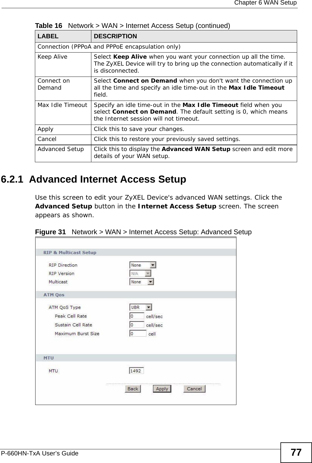  Chapter 6 WAN SetupP-660HN-TxA User’s Guide 776.2.1  Advanced Internet Access Setup Use this screen to edit your ZyXEL Device&apos;s advanced WAN settings. Click the Advanced Setup button in the Internet Access Setup screen. The screen appears as shown.Figure 31   Network &gt; WAN &gt; Internet Access Setup: Advanced SetupConnection (PPPoA and PPPoE encapsulation only)Keep Alive Select Keep Alive when you want your connection up all the time. The ZyXEL Device will try to bring up the connection automatically if it is disconnected.Connect on Demand Select Connect on Demand when you don&apos;t want the connection up all the time and specify an idle time-out in the Max Idle Timeout field.Max Idle Timeout Specify an idle time-out in the Max Idle Timeout field when you select Connect on Demand. The default setting is 0, which means the Internet session will not timeout.Apply Click this to save your changes. Cancel Click this to restore your previously saved settings.Advanced Setup Click this to display the Advanced WAN Setup screen and edit more details of your WAN setup.Table 16   Network &gt; WAN &gt; Internet Access Setup (continued)LABEL DESCRIPTION