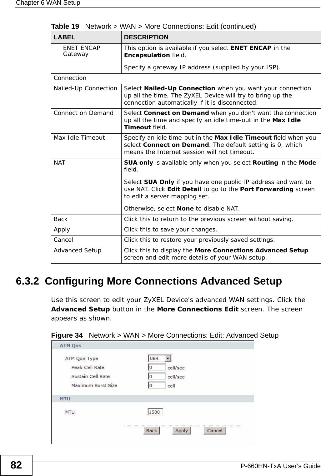 Chapter 6 WAN SetupP-660HN-TxA User’s Guide826.3.2  Configuring More Connections Advanced Setup Use this screen to edit your ZyXEL Device&apos;s advanced WAN settings. Click the Advanced Setup button in the More Connections Edit screen. The screen appears as shown.Figure 34   Network &gt; WAN &gt; More Connections: Edit: Advanced SetupENET ENCAP Gateway This option is available if you select ENET ENCAP in the Encapsulation field.Specify a gateway IP address (supplied by your ISP).ConnectionNailed-Up Connection Select Nailed-Up Connection when you want your connection up all the time. The ZyXEL Device will try to bring up the connection automatically if it is disconnected.Connect on Demand Select Connect on Demand when you don&apos;t want the connection up all the time and specify an idle time-out in the Max Idle Timeout field.Max Idle Timeout Specify an idle time-out in the Max Idle Timeout field when you select Connect on Demand. The default setting is 0, which means the Internet session will not timeout.NAT SUA only is available only when you select Routing in the Mode field.Select SUA Only if you have one public IP address and want to use NAT. Click Edit Detail to go to the Port Forwarding screen to edit a server mapping set. Otherwise, select None to disable NAT.Back Click this to return to the previous screen without saving.Apply Click this to save your changes. Cancel Click this to restore your previously saved settings.Advanced Setup Click this to display the More Connections Advanced Setup screen and edit more details of your WAN setup.Table 19   Network &gt; WAN &gt; More Connections: Edit (continued)LABEL DESCRIPTION