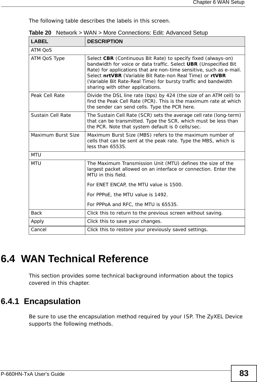  Chapter 6 WAN SetupP-660HN-TxA User’s Guide 83The following table describes the labels in this screen. 6.4  WAN Technical ReferenceThis section provides some technical background information about the topics covered in this chapter.6.4.1  EncapsulationBe sure to use the encapsulation method required by your ISP. The ZyXEL Device supports the following methods.Table 20   Network &gt; WAN &gt; More Connections: Edit: Advanced SetupLABEL DESCRIPTIONATM QoSATM QoS Type Select CBR (Continuous Bit Rate) to specify fixed (always-on) bandwidth for voice or data traffic. Select UBR (Unspecified Bit Rate) for applications that are non-time sensitive, such as e-mail. Select nrtVBR (Variable Bit Rate-non Real Time) or rtVBR (Variable Bit Rate-Real Time) for bursty traffic and bandwidth sharing with other applications. Peak Cell Rate Divide the DSL line rate (bps) by 424 (the size of an ATM cell) to find the Peak Cell Rate (PCR). This is the maximum rate at which the sender can send cells. Type the PCR here.Sustain Cell Rate The Sustain Cell Rate (SCR) sets the average cell rate (long-term) that can be transmitted. Type the SCR, which must be less than the PCR. Note that system default is 0 cells/sec. Maximum Burst Size Maximum Burst Size (MBS) refers to the maximum number of cells that can be sent at the peak rate. Type the MBS, which is less than 65535. MTUMTU The Maximum Transmission Unit (MTU) defines the size of the largest packet allowed on an interface or connection. Enter the MTU in this field.For ENET ENCAP, the MTU value is 1500.For PPPoE, the MTU value is 1492.For PPPoA and RFC, the MTU is 65535.Back Click this to return to the previous screen without saving.Apply Click this to save your changes. Cancel Click this to restore your previously saved settings.