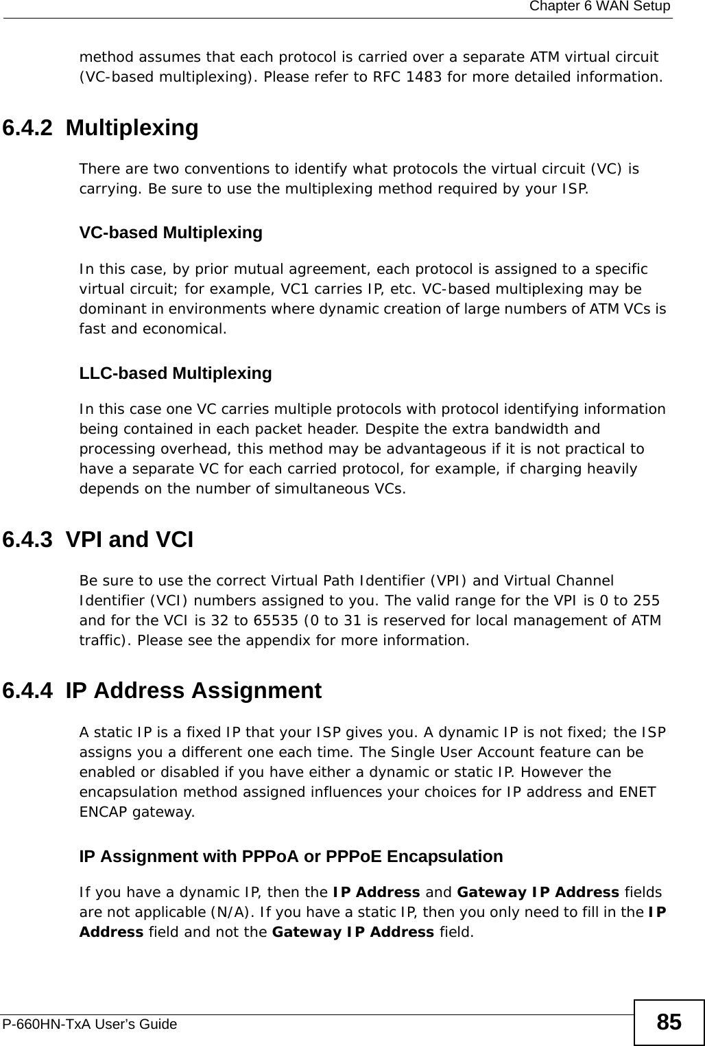  Chapter 6 WAN SetupP-660HN-TxA User’s Guide 85method assumes that each protocol is carried over a separate ATM virtual circuit (VC-based multiplexing). Please refer to RFC 1483 for more detailed information.6.4.2  MultiplexingThere are two conventions to identify what protocols the virtual circuit (VC) is carrying. Be sure to use the multiplexing method required by your ISP.VC-based MultiplexingIn this case, by prior mutual agreement, each protocol is assigned to a specific virtual circuit; for example, VC1 carries IP, etc. VC-based multiplexing may be dominant in environments where dynamic creation of large numbers of ATM VCs is fast and economical.LLC-based MultiplexingIn this case one VC carries multiple protocols with protocol identifying information being contained in each packet header. Despite the extra bandwidth and processing overhead, this method may be advantageous if it is not practical to have a separate VC for each carried protocol, for example, if charging heavily depends on the number of simultaneous VCs.6.4.3  VPI and VCIBe sure to use the correct Virtual Path Identifier (VPI) and Virtual Channel Identifier (VCI) numbers assigned to you. The valid range for the VPI is 0 to 255 and for the VCI is 32 to 65535 (0 to 31 is reserved for local management of ATM traffic). Please see the appendix for more information.6.4.4  IP Address AssignmentA static IP is a fixed IP that your ISP gives you. A dynamic IP is not fixed; the ISP assigns you a different one each time. The Single User Account feature can be enabled or disabled if you have either a dynamic or static IP. However the encapsulation method assigned influences your choices for IP address and ENET ENCAP gateway.IP Assignment with PPPoA or PPPoE EncapsulationIf you have a dynamic IP, then the IP Address and Gateway IP Address fields are not applicable (N/A). If you have a static IP, then you only need to fill in the IP Address field and not the Gateway IP Address field.