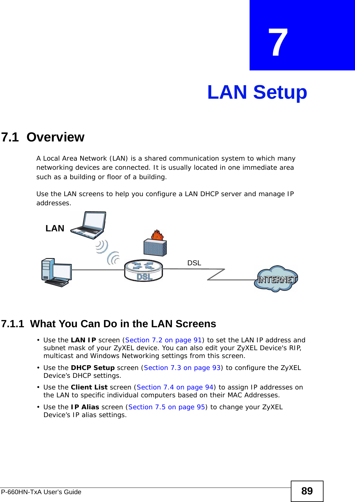 P-660HN-TxA User’s Guide 89CHAPTER  7 LAN Setup7.1  OverviewA Local Area Network (LAN) is a shared communication system to which many networking devices are connected. It is usually located in one immediate area such as a building or floor of a building.Use the LAN screens to help you configure a LAN DHCP server and manage IP addresses.7.1.1  What You Can Do in the LAN Screens•Use the LAN IP screen (Section 7.2 on page 91) to set the LAN IP address and subnet mask of your ZyXEL device. You can also edit your ZyXEL Device&apos;s RIP, multicast and Windows Networking settings from this screen.•Use the DHCP Setup screen (Section 7.3 on page 93) to configure the ZyXEL Device’s DHCP settings.•Use the Client List screen (Section 7.4 on page 94) to assign IP addresses on the LAN to specific individual computers based on their MAC Addresses. •Use the IP Alias screen (Section 7.5 on page 95) to change your ZyXEL Device’s IP alias settings.DSLLAN