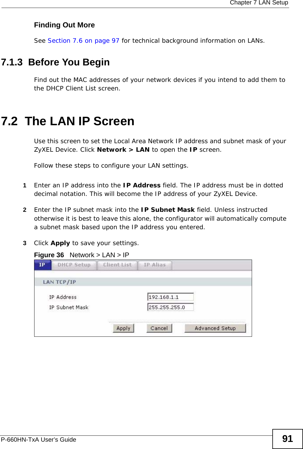  Chapter 7 LAN SetupP-660HN-TxA User’s Guide 91Finding Out MoreSee Section 7.6 on page 97 for technical background information on LANs.7.1.3  Before You BeginFind out the MAC addresses of your network devices if you intend to add them to the DHCP Client List screen.7.2  The LAN IP ScreenUse this screen to set the Local Area Network IP address and subnet mask of your ZyXEL Device. Click Network &gt; LAN to open the IP screen. Follow these steps to configure your LAN settings.1Enter an IP address into the IP Address field. The IP address must be in dotted decimal notation. This will become the IP address of your ZyXEL Device.2Enter the IP subnet mask into the IP Subnet Mask field. Unless instructed otherwise it is best to leave this alone, the configurator will automatically compute a subnet mask based upon the IP address you entered.3Click Apply to save your settings.Figure 36   Network &gt; LAN &gt; IP