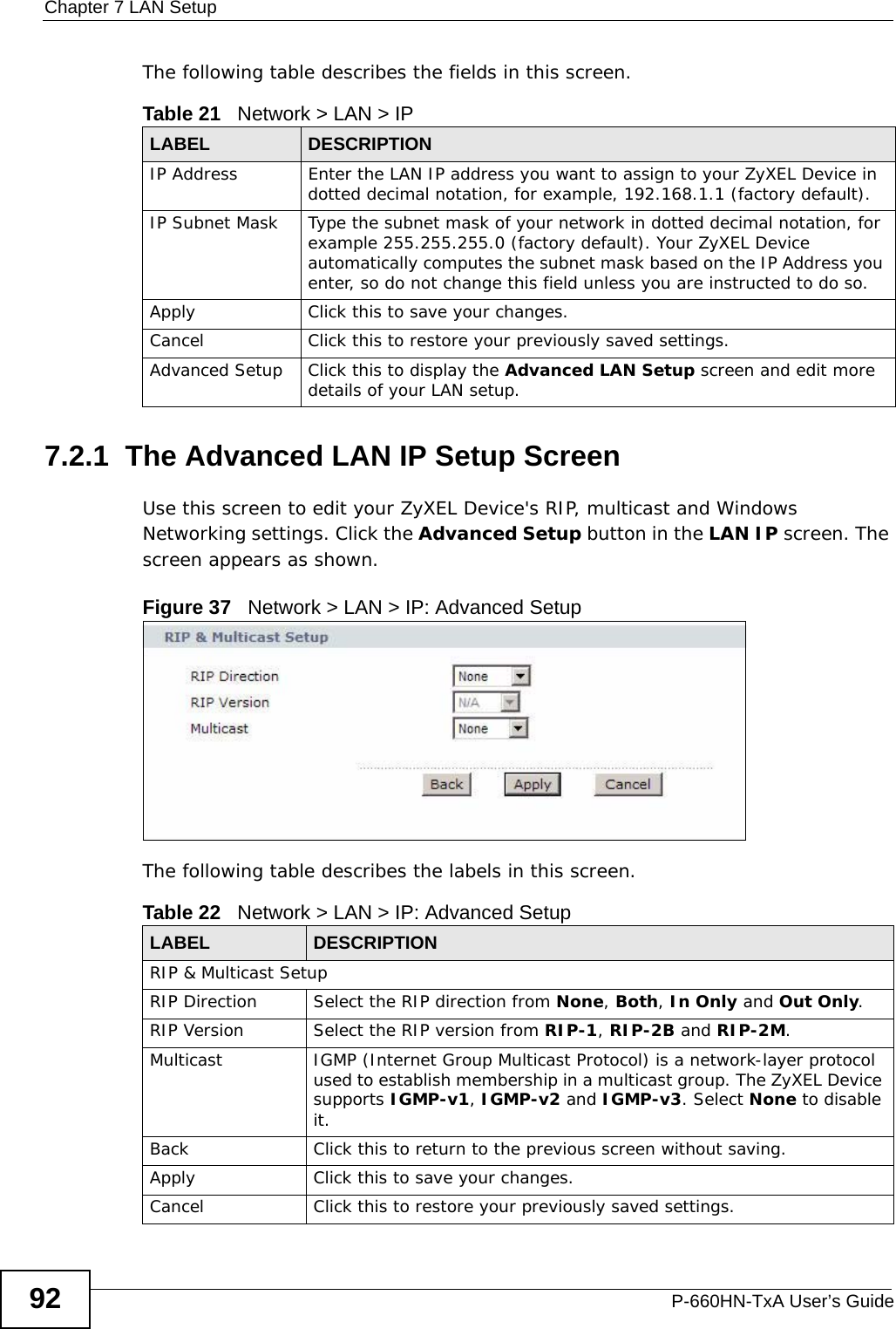 Chapter 7 LAN SetupP-660HN-TxA User’s Guide92The following table describes the fields in this screen.  7.2.1  The Advanced LAN IP Setup Screen Use this screen to edit your ZyXEL Device&apos;s RIP, multicast and Windows Networking settings. Click the Advanced Setup button in the LAN IP screen. The screen appears as shown.Figure 37   Network &gt; LAN &gt; IP: Advanced SetupThe following table describes the labels in this screen.  Table 21   Network &gt; LAN &gt; IPLABEL DESCRIPTIONIP Address Enter the LAN IP address you want to assign to your ZyXEL Device in dotted decimal notation, for example, 192.168.1.1 (factory default). IP Subnet Mask  Type the subnet mask of your network in dotted decimal notation, for example 255.255.255.0 (factory default). Your ZyXEL Device automatically computes the subnet mask based on the IP Address you enter, so do not change this field unless you are instructed to do so.Apply Click this to save your changes.Cancel Click this to restore your previously saved settings.Advanced Setup Click this to display the Advanced LAN Setup screen and edit more details of your LAN setup.Table 22   Network &gt; LAN &gt; IP: Advanced SetupLABEL DESCRIPTIONRIP &amp; Multicast SetupRIP Direction Select the RIP direction from None, Both, In Only and Out Only.RIP Version Select the RIP version from RIP-1, RIP-2B and RIP-2M.Multicast IGMP (Internet Group Multicast Protocol) is a network-layer protocol used to establish membership in a multicast group. The ZyXEL Device supports IGMP-v1, IGMP-v2 and IGMP-v3. Select None to disable it.Back Click this to return to the previous screen without saving.Apply Click this to save your changes.Cancel Click this to restore your previously saved settings.