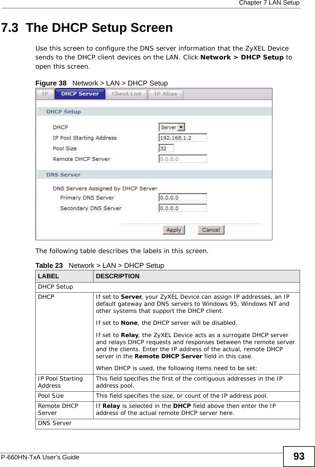  Chapter 7 LAN SetupP-660HN-TxA User’s Guide 937.3  The DHCP Setup ScreenUse this screen to configure the DNS server information that the ZyXEL Device sends to the DHCP client devices on the LAN. Click Network &gt; DHCP Setup to open this screen.Figure 38   Network &gt; LAN &gt; DHCP SetupThe following table describes the labels in this screen.Table 23   Network &gt; LAN &gt; DHCP Setup LABEL DESCRIPTIONDHCP SetupDHCP If set to Server, your ZyXEL Device can assign IP addresses, an IP default gateway and DNS servers to Windows 95, Windows NT and other systems that support the DHCP client.If set to None, the DHCP server will be disabled. If set to Relay, the ZyXEL Device acts as a surrogate DHCP server and relays DHCP requests and responses between the remote server and the clients. Enter the IP address of the actual, remote DHCP server in the Remote DHCP Server field in this case. When DHCP is used, the following items need to be set: IP Pool Starting Address This field specifies the first of the contiguous addresses in the IP address pool.Pool Size This field specifies the size, or count of the IP address pool.Remote DHCP Server If Relay is selected in the DHCP field above then enter the IP address of the actual remote DHCP server here.DNS Server