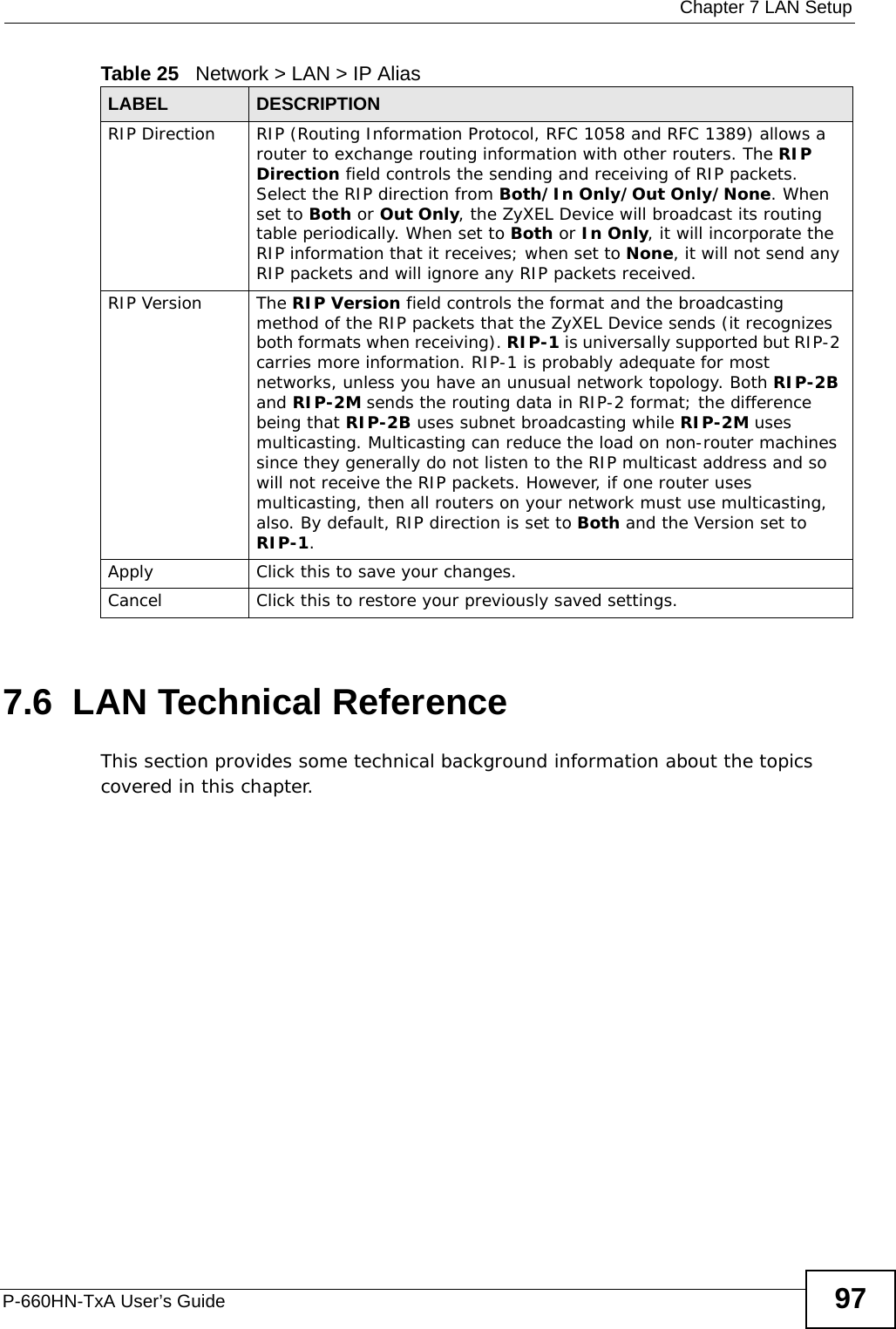  Chapter 7 LAN SetupP-660HN-TxA User’s Guide 977.6  LAN Technical ReferenceThis section provides some technical background information about the topics covered in this chapter.RIP Direction RIP (Routing Information Protocol, RFC 1058 and RFC 1389) allows a router to exchange routing information with other routers. The RIP Direction field controls the sending and receiving of RIP packets. Select the RIP direction from Both/In Only/Out Only/None. When set to Both or Out Only, the ZyXEL Device will broadcast its routing table periodically. When set to Both or In Only, it will incorporate the RIP information that it receives; when set to None, it will not send any RIP packets and will ignore any RIP packets received.RIP Version The RIP Version field controls the format and the broadcasting method of the RIP packets that the ZyXEL Device sends (it recognizes both formats when receiving). RIP-1 is universally supported but RIP-2 carries more information. RIP-1 is probably adequate for most networks, unless you have an unusual network topology. Both RIP-2B and RIP-2M sends the routing data in RIP-2 format; the difference being that RIP-2B uses subnet broadcasting while RIP-2M uses multicasting. Multicasting can reduce the load on non-router machines since they generally do not listen to the RIP multicast address and so will not receive the RIP packets. However, if one router uses multicasting, then all routers on your network must use multicasting, also. By default, RIP direction is set to Both and the Version set to RIP-1.Apply Click this to save your changes.Cancel Click this to restore your previously saved settings.Table 25   Network &gt; LAN &gt; IP Alias LABEL DESCRIPTION