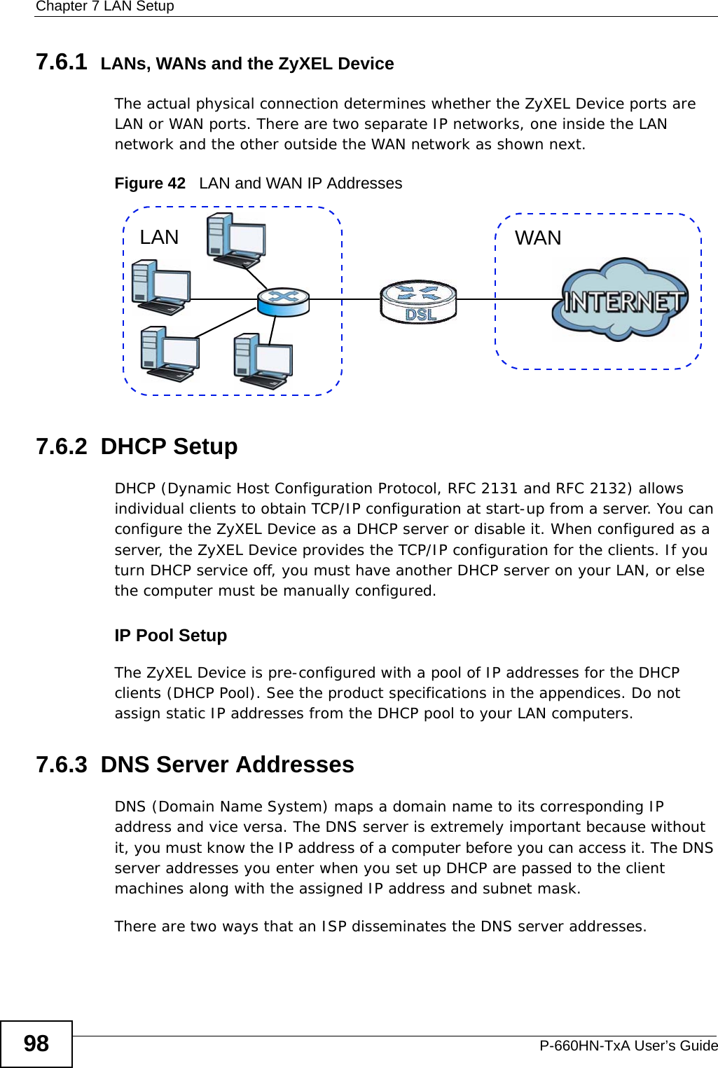 Chapter 7 LAN SetupP-660HN-TxA User’s Guide987.6.1  LANs, WANs and the ZyXEL DeviceThe actual physical connection determines whether the ZyXEL Device ports are LAN or WAN ports. There are two separate IP networks, one inside the LAN network and the other outside the WAN network as shown next.Figure 42   LAN and WAN IP Addresses7.6.2  DHCP SetupDHCP (Dynamic Host Configuration Protocol, RFC 2131 and RFC 2132) allows individual clients to obtain TCP/IP configuration at start-up from a server. You can configure the ZyXEL Device as a DHCP server or disable it. When configured as a server, the ZyXEL Device provides the TCP/IP configuration for the clients. If you turn DHCP service off, you must have another DHCP server on your LAN, or else the computer must be manually configured. IP Pool SetupThe ZyXEL Device is pre-configured with a pool of IP addresses for the DHCP clients (DHCP Pool). See the product specifications in the appendices. Do not assign static IP addresses from the DHCP pool to your LAN computers.7.6.3  DNS Server Addresses DNS (Domain Name System) maps a domain name to its corresponding IP address and vice versa. The DNS server is extremely important because without it, you must know the IP address of a computer before you can access it. The DNS server addresses you enter when you set up DHCP are passed to the client machines along with the assigned IP address and subnet mask.There are two ways that an ISP disseminates the DNS server addresses. WANLAN