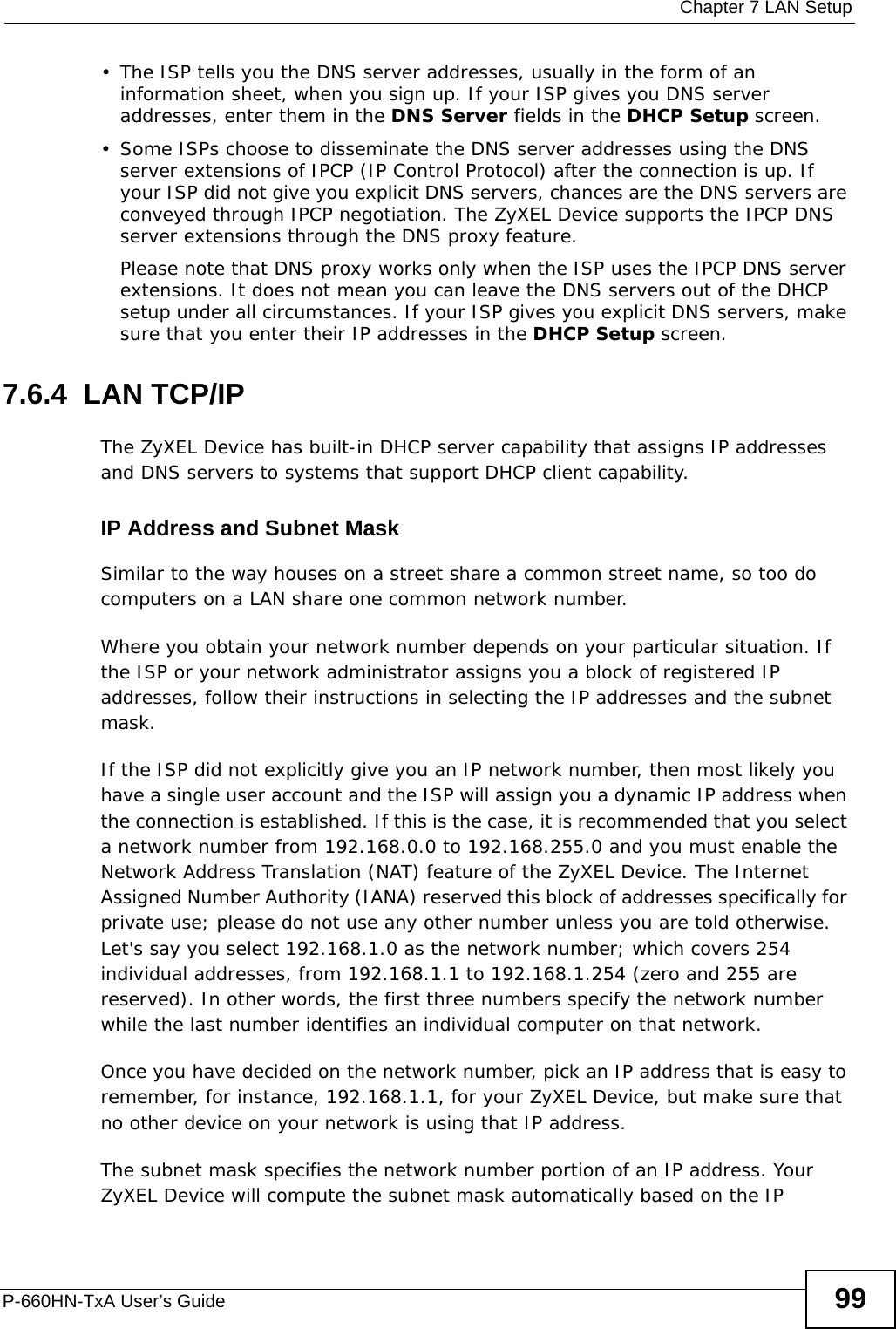  Chapter 7 LAN SetupP-660HN-TxA User’s Guide 99• The ISP tells you the DNS server addresses, usually in the form of an information sheet, when you sign up. If your ISP gives you DNS server addresses, enter them in the DNS Server fields in the DHCP Setup screen.• Some ISPs choose to disseminate the DNS server addresses using the DNS server extensions of IPCP (IP Control Protocol) after the connection is up. If your ISP did not give you explicit DNS servers, chances are the DNS servers are conveyed through IPCP negotiation. The ZyXEL Device supports the IPCP DNS server extensions through the DNS proxy feature.Please note that DNS proxy works only when the ISP uses the IPCP DNS server extensions. It does not mean you can leave the DNS servers out of the DHCP setup under all circumstances. If your ISP gives you explicit DNS servers, make sure that you enter their IP addresses in the DHCP Setup screen.7.6.4  LAN TCP/IP The ZyXEL Device has built-in DHCP server capability that assigns IP addresses and DNS servers to systems that support DHCP client capability.IP Address and Subnet MaskSimilar to the way houses on a street share a common street name, so too do computers on a LAN share one common network number.Where you obtain your network number depends on your particular situation. If the ISP or your network administrator assigns you a block of registered IP addresses, follow their instructions in selecting the IP addresses and the subnet mask.If the ISP did not explicitly give you an IP network number, then most likely you have a single user account and the ISP will assign you a dynamic IP address when the connection is established. If this is the case, it is recommended that you select a network number from 192.168.0.0 to 192.168.255.0 and you must enable the Network Address Translation (NAT) feature of the ZyXEL Device. The Internet Assigned Number Authority (IANA) reserved this block of addresses specifically for private use; please do not use any other number unless you are told otherwise. Let&apos;s say you select 192.168.1.0 as the network number; which covers 254 individual addresses, from 192.168.1.1 to 192.168.1.254 (zero and 255 are reserved). In other words, the first three numbers specify the network number while the last number identifies an individual computer on that network.Once you have decided on the network number, pick an IP address that is easy to remember, for instance, 192.168.1.1, for your ZyXEL Device, but make sure that no other device on your network is using that IP address.The subnet mask specifies the network number portion of an IP address. Your ZyXEL Device will compute the subnet mask automatically based on the IP 