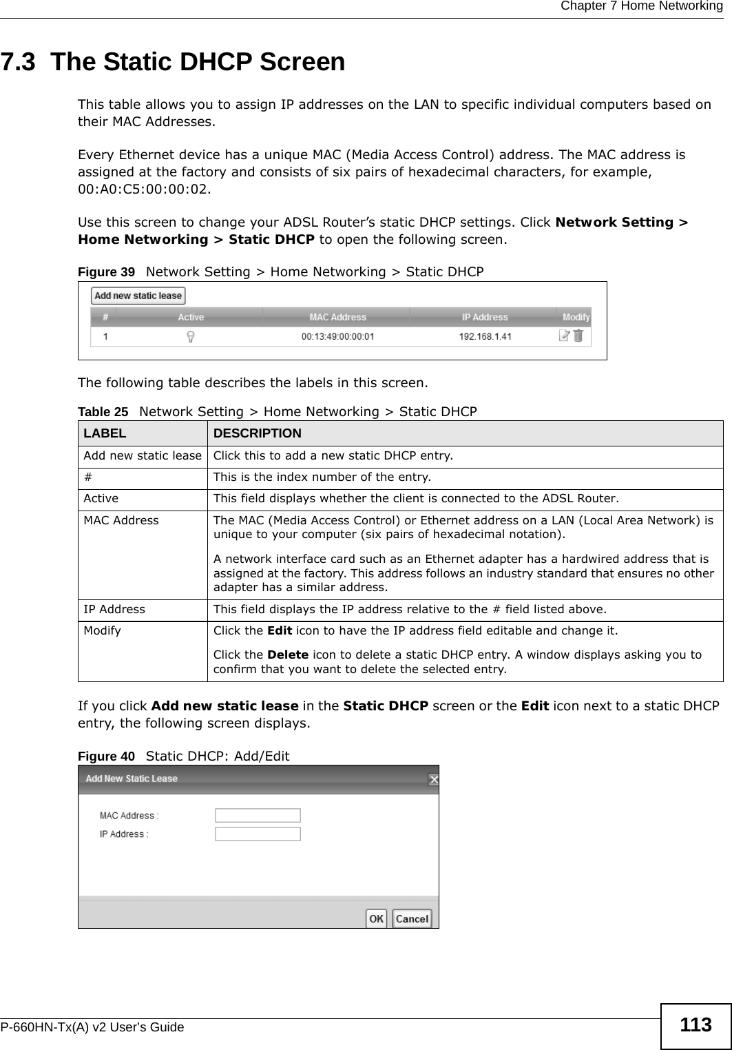  Chapter 7 Home NetworkingP-660HN-Tx(A) v2 User’s Guide 1137.3  The Static DHCP ScreenThis table allows you to assign IP addresses on the LAN to specific individual computers based on their MAC Addresses. Every Ethernet device has a unique MAC (Media Access Control) address. The MAC address is assigned at the factory and consists of six pairs of hexadecimal characters, for example, 00:A0:C5:00:00:02.Use this screen to change your ADSL Router’s static DHCP settings. Click Network Setting &gt; Home Networking &gt; Static DHCP to open the following screen.Figure 39   Network Setting &gt; Home Networking &gt; Static DHCP The following table describes the labels in this screen.If you click Add new static lease in the Static DHCP screen or the Edit icon next to a static DHCP entry, the following screen displays.Figure 40   Static DHCP: Add/EditTable 25   Network Setting &gt; Home Networking &gt; Static DHCPLABEL DESCRIPTIONAdd new static lease Click this to add a new static DHCP entry. # This is the index number of the entry.Active This field displays whether the client is connected to the ADSL Router.MAC Address The MAC (Media Access Control) or Ethernet address on a LAN (Local Area Network) is unique to your computer (six pairs of hexadecimal notation).A network interface card such as an Ethernet adapter has a hardwired address that is assigned at the factory. This address follows an industry standard that ensures no other adapter has a similar address.IP Address This field displays the IP address relative to the # field listed above.Modify Click the Edit icon to have the IP address field editable and change it.Click the Delete icon to delete a static DHCP entry. A window displays asking you to confirm that you want to delete the selected entry.