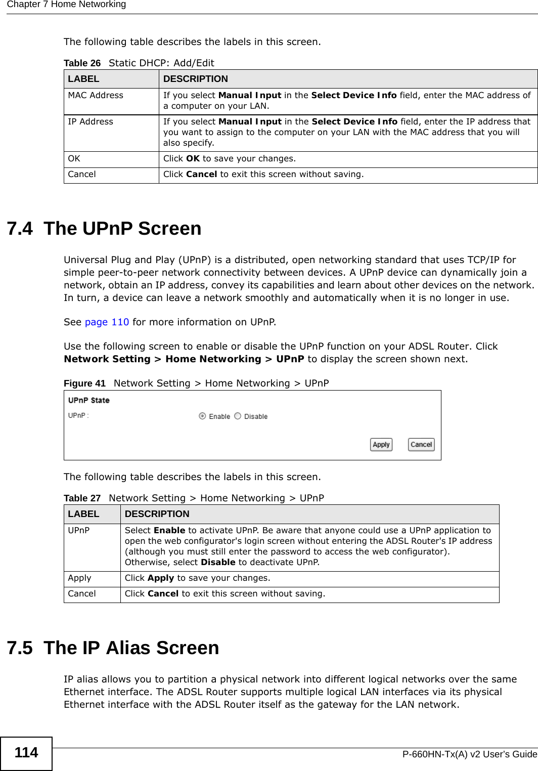 Chapter 7 Home NetworkingP-660HN-Tx(A) v2 User’s Guide114The following table describes the labels in this screen.7.4  The UPnP ScreenUniversal Plug and Play (UPnP) is a distributed, open networking standard that uses TCP/IP for simple peer-to-peer network connectivity between devices. A UPnP device can dynamically join a network, obtain an IP address, convey its capabilities and learn about other devices on the network. In turn, a device can leave a network smoothly and automatically when it is no longer in use.See page 110 for more information on UPnP.Use the following screen to enable or disable the UPnP function on your ADSL Router. Click Network Setting &gt; Home Networking &gt; UPnP to display the screen shown next.Figure 41   Network Setting &gt; Home Networking &gt; UPnPThe following table describes the labels in this screen.7.5  The IP Alias ScreenIP alias allows you to partition a physical network into different logical networks over the same Ethernet interface. The ADSL Router supports multiple logical LAN interfaces via its physical Ethernet interface with the ADSL Router itself as the gateway for the LAN network.Table 26   Static DHCP: Add/EditLABEL DESCRIPTIONMAC Address If you select Manual Input in the Select Device Info field, enter the MAC address of a computer on your LAN.IP Address If you select Manual Input in the Select Device Info field, enter the IP address that you want to assign to the computer on your LAN with the MAC address that you will also specify.OK Click OK to save your changes.Cancel Click Cancel to exit this screen without saving.Table 27   Network Setting &gt; Home Networking &gt; UPnPLABEL DESCRIPTIONUPnP Select Enable to activate UPnP. Be aware that anyone could use a UPnP application to open the web configurator&apos;s login screen without entering the ADSL Router&apos;s IP address (although you must still enter the password to access the web configurator). Otherwise, select Disable to deactivate UPnP.Apply Click Apply to save your changes.Cancel Click Cancel to exit this screen without saving.