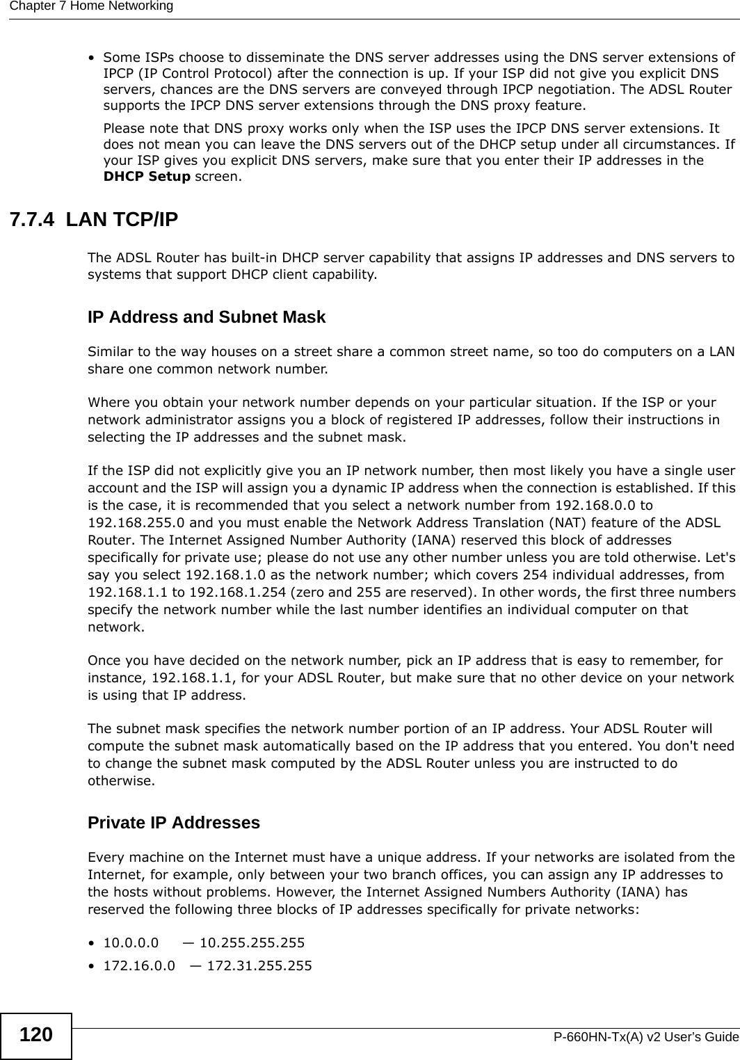 Chapter 7 Home NetworkingP-660HN-Tx(A) v2 User’s Guide120• Some ISPs choose to disseminate the DNS server addresses using the DNS server extensions of IPCP (IP Control Protocol) after the connection is up. If your ISP did not give you explicit DNS servers, chances are the DNS servers are conveyed through IPCP negotiation. The ADSL Router supports the IPCP DNS server extensions through the DNS proxy feature.Please note that DNS proxy works only when the ISP uses the IPCP DNS server extensions. It does not mean you can leave the DNS servers out of the DHCP setup under all circumstances. If your ISP gives you explicit DNS servers, make sure that you enter their IP addresses in the DHCP Setup screen.7.7.4  LAN TCP/IP The ADSL Router has built-in DHCP server capability that assigns IP addresses and DNS servers to systems that support DHCP client capability.IP Address and Subnet MaskSimilar to the way houses on a street share a common street name, so too do computers on a LAN share one common network number.Where you obtain your network number depends on your particular situation. If the ISP or your network administrator assigns you a block of registered IP addresses, follow their instructions in selecting the IP addresses and the subnet mask.If the ISP did not explicitly give you an IP network number, then most likely you have a single user account and the ISP will assign you a dynamic IP address when the connection is established. If this is the case, it is recommended that you select a network number from 192.168.0.0 to 192.168.255.0 and you must enable the Network Address Translation (NAT) feature of the ADSL Router. The Internet Assigned Number Authority (IANA) reserved this block of addresses specifically for private use; please do not use any other number unless you are told otherwise. Let&apos;s say you select 192.168.1.0 as the network number; which covers 254 individual addresses, from 192.168.1.1 to 192.168.1.254 (zero and 255 are reserved). In other words, the first three numbers specify the network number while the last number identifies an individual computer on that network.Once you have decided on the network number, pick an IP address that is easy to remember, for instance, 192.168.1.1, for your ADSL Router, but make sure that no other device on your network is using that IP address.The subnet mask specifies the network number portion of an IP address. Your ADSL Router will compute the subnet mask automatically based on the IP address that you entered. You don&apos;t need to change the subnet mask computed by the ADSL Router unless you are instructed to do otherwise.Private IP AddressesEvery machine on the Internet must have a unique address. If your networks are isolated from the Internet, for example, only between your two branch offices, you can assign any IP addresses to the hosts without problems. However, the Internet Assigned Numbers Authority (IANA) has reserved the following three blocks of IP addresses specifically for private networks:• 10.0.0.0     — 10.255.255.255• 172.16.0.0   — 172.31.255.255
