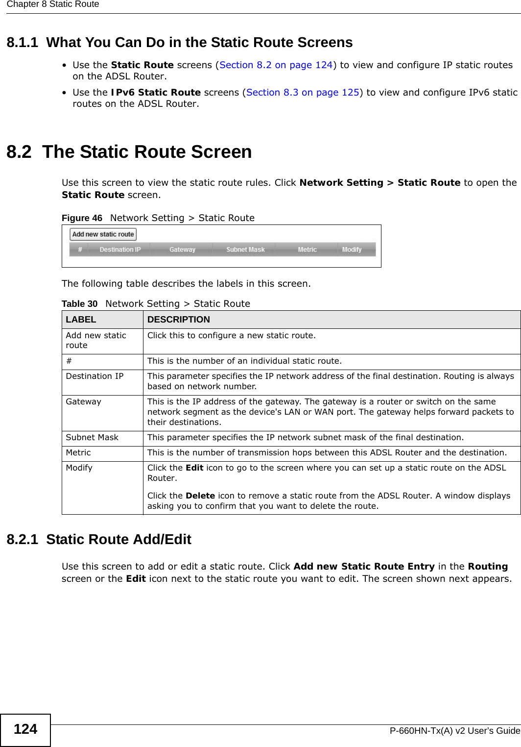 Chapter 8 Static RouteP-660HN-Tx(A) v2 User’s Guide1248.1.1  What You Can Do in the Static Route Screens•Use the Static Route screens (Section 8.2 on page 124) to view and configure IP static routes on the ADSL Router.•Use the IPv6 Static Route screens (Section 8.3 on page 125) to view and configure IPv6 static routes on the ADSL Router.8.2  The Static Route ScreenUse this screen to view the static route rules. Click Network Setting &gt; Static Route to open the Static Route screen.Figure 46   Network Setting &gt; Static RouteThe following table describes the labels in this screen. 8.2.1  Static Route Add/Edit   Use this screen to add or edit a static route. Click Add new Static Route Entry in the Routing screen or the Edit icon next to the static route you want to edit. The screen shown next appears.Table 30   Network Setting &gt; Static RouteLABEL DESCRIPTIONAdd new static routeClick this to configure a new static route.#This is the number of an individual static route.Destination IP This parameter specifies the IP network address of the final destination. Routing is always based on network number. Gateway This is the IP address of the gateway. The gateway is a router or switch on the same network segment as the device&apos;s LAN or WAN port. The gateway helps forward packets to their destinations.Subnet Mask This parameter specifies the IP network subnet mask of the final destination.Metric This is the number of transmission hops between this ADSL Router and the destination.Modify Click the Edit icon to go to the screen where you can set up a static route on the ADSL Router.Click the Delete icon to remove a static route from the ADSL Router. A window displays asking you to confirm that you want to delete the route. 