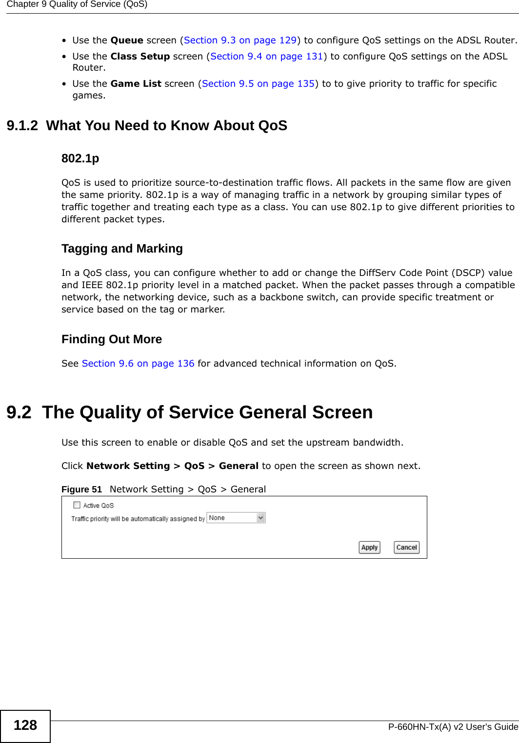 Chapter 9 Quality of Service (QoS)P-660HN-Tx(A) v2 User’s Guide128•Use the Queue screen (Section 9.3 on page 129) to configure QoS settings on the ADSL Router.•Use the Class Setup screen (Section 9.4 on page 131) to configure QoS settings on the ADSL Router.•Use the Game List screen (Section 9.5 on page 135) to to give priority to traffic for specific games.9.1.2  What You Need to Know About QoS802.1pQoS is used to prioritize source-to-destination traffic flows. All packets in the same flow are given the same priority. 802.1p is a way of managing traffic in a network by grouping similar types of traffic together and treating each type as a class. You can use 802.1p to give different priorities to different packet types. Tagging and MarkingIn a QoS class, you can configure whether to add or change the DiffServ Code Point (DSCP) value and IEEE 802.1p priority level in a matched packet. When the packet passes through a compatible network, the networking device, such as a backbone switch, can provide specific treatment or service based on the tag or marker.Finding Out MoreSee Section 9.6 on page 136 for advanced technical information on QoS.9.2  The Quality of Service General ScreenUse this screen to enable or disable QoS and set the upstream bandwidth.Click Network Setting &gt; QoS &gt; General to open the screen as shown next.Figure 51   Network Setting &gt; QoS &gt; General
