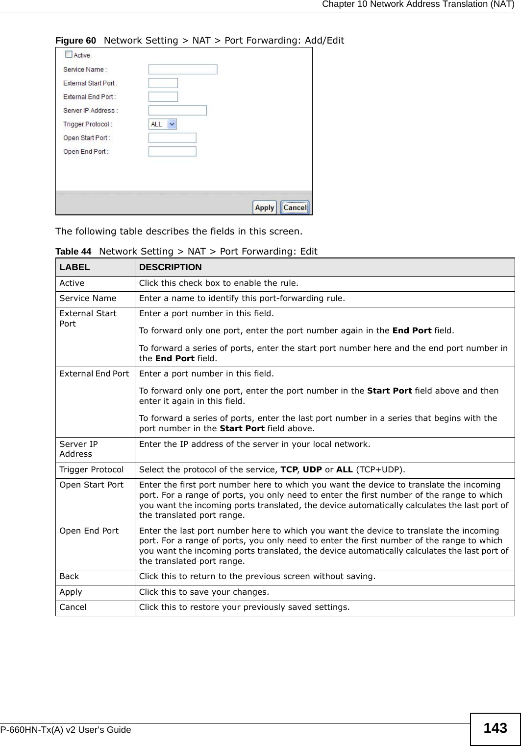  Chapter 10 Network Address Translation (NAT)P-660HN-Tx(A) v2 User’s Guide 143Figure 60   Network Setting &gt; NAT &gt; Port Forwarding: Add/Edit The following table describes the fields in this screen. Table 44   Network Setting &gt; NAT &gt; Port Forwarding: Edit LABEL DESCRIPTIONActive Click this check box to enable the rule.Service Name Enter a name to identify this port-forwarding rule.External Start Port Enter a port number in this field. To forward only one port, enter the port number again in the End Port field. To forward a series of ports, enter the start port number here and the end port number in the End Port field.External End Port  Enter a port number in this field. To forward only one port, enter the port number in the Start Port field above and then enter it again in this field. To forward a series of ports, enter the last port number in a series that begins with the port number in the Start Port field above.Server IP AddressEnter the IP address of the server in your local network.Trigger Protocol Select the protocol of the service, TCP, UDP or ALL (TCP+UDP).Open Start Port Enter the first port number here to which you want the device to translate the incoming port. For a range of ports, you only need to enter the first number of the range to which you want the incoming ports translated, the device automatically calculates the last port of the translated port range.Open End Port Enter the last port number here to which you want the device to translate the incoming port. For a range of ports, you only need to enter the first number of the range to which you want the incoming ports translated, the device automatically calculates the last port of the translated port range.Back Click this to return to the previous screen without saving.Apply Click this to save your changes.Cancel Click this to restore your previously saved settings.
