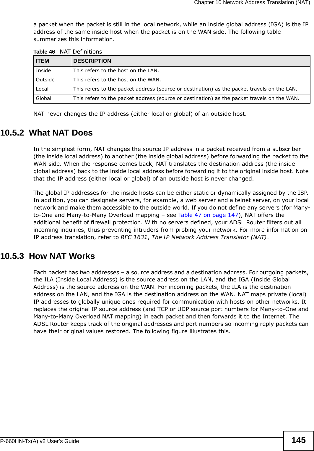  Chapter 10 Network Address Translation (NAT)P-660HN-Tx(A) v2 User’s Guide 145a packet when the packet is still in the local network, while an inside global address (IGA) is the IP address of the same inside host when the packet is on the WAN side. The following table summarizes this information.NAT never changes the IP address (either local or global) of an outside host.10.5.2  What NAT DoesIn the simplest form, NAT changes the source IP address in a packet received from a subscriber (the inside local address) to another (the inside global address) before forwarding the packet to the WAN side. When the response comes back, NAT translates the destination address (the inside global address) back to the inside local address before forwarding it to the original inside host. Note that the IP address (either local or global) of an outside host is never changed.The global IP addresses for the inside hosts can be either static or dynamically assigned by the ISP. In addition, you can designate servers, for example, a web server and a telnet server, on your local network and make them accessible to the outside world. If you do not define any servers (for Many-to-One and Many-to-Many Overload mapping – see Table 47 on page 147), NAT offers the additional benefit of firewall protection. With no servers defined, your ADSL Router filters out all incoming inquiries, thus preventing intruders from probing your network. For more information on IP address translation, refer to RFC 1631, The IP Network Address Translator (NAT).10.5.3  How NAT WorksEach packet has two addresses – a source address and a destination address. For outgoing packets, the ILA (Inside Local Address) is the source address on the LAN, and the IGA (Inside Global Address) is the source address on the WAN. For incoming packets, the ILA is the destination address on the LAN, and the IGA is the destination address on the WAN. NAT maps private (local) IP addresses to globally unique ones required for communication with hosts on other networks. It replaces the original IP source address (and TCP or UDP source port numbers for Many-to-One and Many-to-Many Overload NAT mapping) in each packet and then forwards it to the Internet. The ADSL Router keeps track of the original addresses and port numbers so incoming reply packets can have their original values restored. The following figure illustrates this.Table 46   NAT DefinitionsITEM DESCRIPTIONInside This refers to the host on the LAN.Outside This refers to the host on the WAN.Local This refers to the packet address (source or destination) as the packet travels on the LAN.Global This refers to the packet address (source or destination) as the packet travels on the WAN.