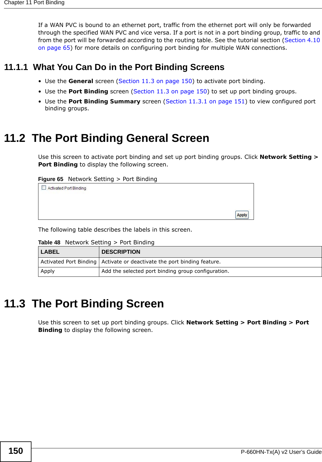 Chapter 11 Port BindingP-660HN-Tx(A) v2 User’s Guide150If a WAN PVC is bound to an ethernet port, traffic from the ethernet port will only be forwarded through the specified WAN PVC and vice versa. If a port is not in a port binding group, traffic to and from the port will be forwarded according to the routing table. See the tutorial section (Section 4.10 on page 65) for more details on configuring port binding for multiple WAN connections.11.1.1  What You Can Do in the Port Binding Screens•Use the General screen (Section 11.3 on page 150) to activate port binding.•Use the Port Binding screen (Section 11.3 on page 150) to set up port binding groups.•Use the Port Binding Summary screen (Section 11.3.1 on page 151) to view configured port binding groups.11.2  The Port Binding General ScreenUse this screen to activate port binding and set up port binding groups. Click Network Setting &gt; Port Binding to display the following screen.Figure 65   Network Setting &gt; Port BindingThe following table describes the labels in this screen. 11.3  The Port Binding ScreenUse this screen to set up port binding groups. Click Network Setting &gt; Port Binding &gt; Port Binding to display the following screen.Table 48   Network Setting &gt; Port BindingLABEL DESCRIPTIONActivated Port Binding Activate or deactivate the port binding feature.Apply Add the selected port binding group configuration.