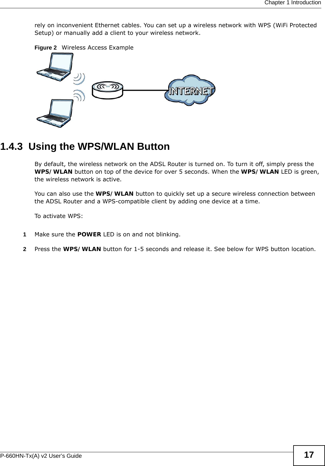  Chapter 1 IntroductionP-660HN-Tx(A) v2 User’s Guide 17rely on inconvenient Ethernet cables. You can set up a wireless network with WPS (WiFi Protected Setup) or manually add a client to your wireless network.Figure 2   Wireless Access Example1.4.3  Using the WPS/WLAN ButtonBy default, the wireless network on the ADSL Router is turned on. To turn it off, simply press the WPS/WLAN button on top of the device for over 5 seconds. When the WPS/WLAN LED is green, the wireless network is active.You can also use the WPS/WLAN button to quickly set up a secure wireless connection between the ADSL Router and a WPS-compatible client by adding one device at a time.To activate WPS:1Make sure the POWER LED is on and not blinking.2Press the WPS/WLAN button for 1-5 seconds and release it. See below for WPS button location.