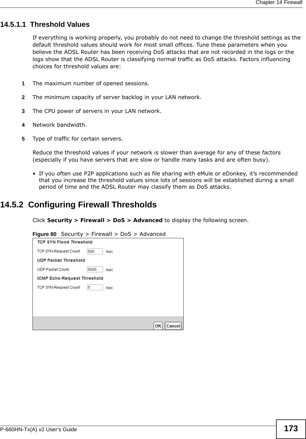  Chapter 14 FirewallP-660HN-Tx(A) v2 User’s Guide 17314.5.1.1  Threshold ValuesIf everything is working properly, you probably do not need to change the threshold settings as the default threshold values should work for most small offices. Tune these parameters when you believe the ADSL Router has been receiving DoS attacks that are not recorded in the logs or the logs show that the ADSL Router is classifying normal traffic as DoS attacks. Factors influencing choices for threshold values are:1The maximum number of opened sessions.2The minimum capacity of server backlog in your LAN network.3The CPU power of servers in your LAN network.4Network bandwidth. 5Type of traffic for certain servers.Reduce the threshold values if your network is slower than average for any of these factors (especially if you have servers that are slow or handle many tasks and are often busy). • If you often use P2P applications such as file sharing with eMule or eDonkey, it’s recommended that you increase the threshold values since lots of sessions will be established during a small period of time and the ADSL Router may classify them as DoS attacks. 14.5.2  Configuring Firewall ThresholdsClick Security &gt; Firewall &gt; DoS &gt; Advanced to display the following screen.Figure 80   Security &gt; Firewall &gt; DoS &gt; Advanced 