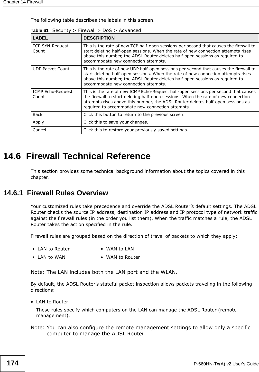 Chapter 14 FirewallP-660HN-Tx(A) v2 User’s Guide174The following table describes the labels in this screen.14.6  Firewall Technical ReferenceThis section provides some technical background information about the topics covered in this chapter.14.6.1  Firewall Rules OverviewYour customized rules take precedence and override the ADSL Router’s default settings. The ADSL Router checks the source IP address, destination IP address and IP protocol type of network traffic against the firewall rules (in the order you list them). When the traffic matches a rule, the ADSL Router takes the action specified in the rule. Firewall rules are grouped based on the direction of travel of packets to which they apply: Note: The LAN includes both the LAN port and the WLAN.By default, the ADSL Router’s stateful packet inspection allows packets traveling in the following directions:•LAN to Router These rules specify which computers on the LAN can manage the ADSL Router (remote management). Note: You can also configure the remote management settings to allow only a specific computer to manage the ADSL Router.Table 61   Security &gt; Firewall &gt; DoS &gt; AdvancedLABEL DESCRIPTIONTCP SYN-Request CountThis is the rate of new TCP half-open sessions per second that causes the firewall to start deleting half-open sessions. When the rate of new connection attempts rises above this number, the ADSL Router deletes half-open sessions as required to accommodate new connection attempts.UDP Packet Count This is the rate of new UDP half-open sessions per second that causes the firewall to start deleting half-open sessions. When the rate of new connection attempts rises above this number, the ADSL Router deletes half-open sessions as required to accommodate new connection attempts.ICMP Echo-Request CountThis is the rate of new ICMP Echo-Request half-open sessions per second that causes the firewall to start deleting half-open sessions. When the rate of new connection attempts rises above this number, the ADSL Router deletes half-open sessions as required to accommodate new connection attempts.Back Click this button to return to the previous screen.Apply Click this to save your changes.Cancel Click this to restore your previously saved settings.•LAN to Router •WAN to LAN• LAN to WAN • WAN to Router