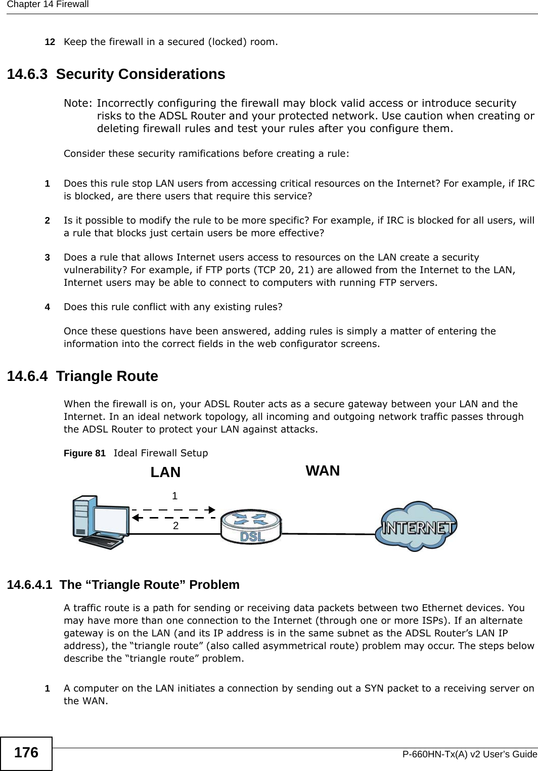 Chapter 14 FirewallP-660HN-Tx(A) v2 User’s Guide17612 Keep the firewall in a secured (locked) room.14.6.3  Security ConsiderationsNote: Incorrectly configuring the firewall may block valid access or introduce security risks to the ADSL Router and your protected network. Use caution when creating or deleting firewall rules and test your rules after you configure them.Consider these security ramifications before creating a rule:1Does this rule stop LAN users from accessing critical resources on the Internet? For example, if IRC is blocked, are there users that require this service?2Is it possible to modify the rule to be more specific? For example, if IRC is blocked for all users, will a rule that blocks just certain users be more effective?3Does a rule that allows Internet users access to resources on the LAN create a security vulnerability? For example, if FTP ports (TCP 20, 21) are allowed from the Internet to the LAN, Internet users may be able to connect to computers with running FTP servers.4Does this rule conflict with any existing rules?Once these questions have been answered, adding rules is simply a matter of entering the information into the correct fields in the web configurator screens.14.6.4  Triangle RouteWhen the firewall is on, your ADSL Router acts as a secure gateway between your LAN and the Internet. In an ideal network topology, all incoming and outgoing network traffic passes through the ADSL Router to protect your LAN against attacks.Figure 81   Ideal Firewall Setup14.6.4.1  The “Triangle Route” ProblemA traffic route is a path for sending or receiving data packets between two Ethernet devices. You may have more than one connection to the Internet (through one or more ISPs). If an alternate gateway is on the LAN (and its IP address is in the same subnet as the ADSL Router’s LAN IP address), the “triangle route” (also called asymmetrical route) problem may occur. The steps below describe the “triangle route” problem. 1A computer on the LAN initiates a connection by sending out a SYN packet to a receiving server on the WAN.12WANLAN