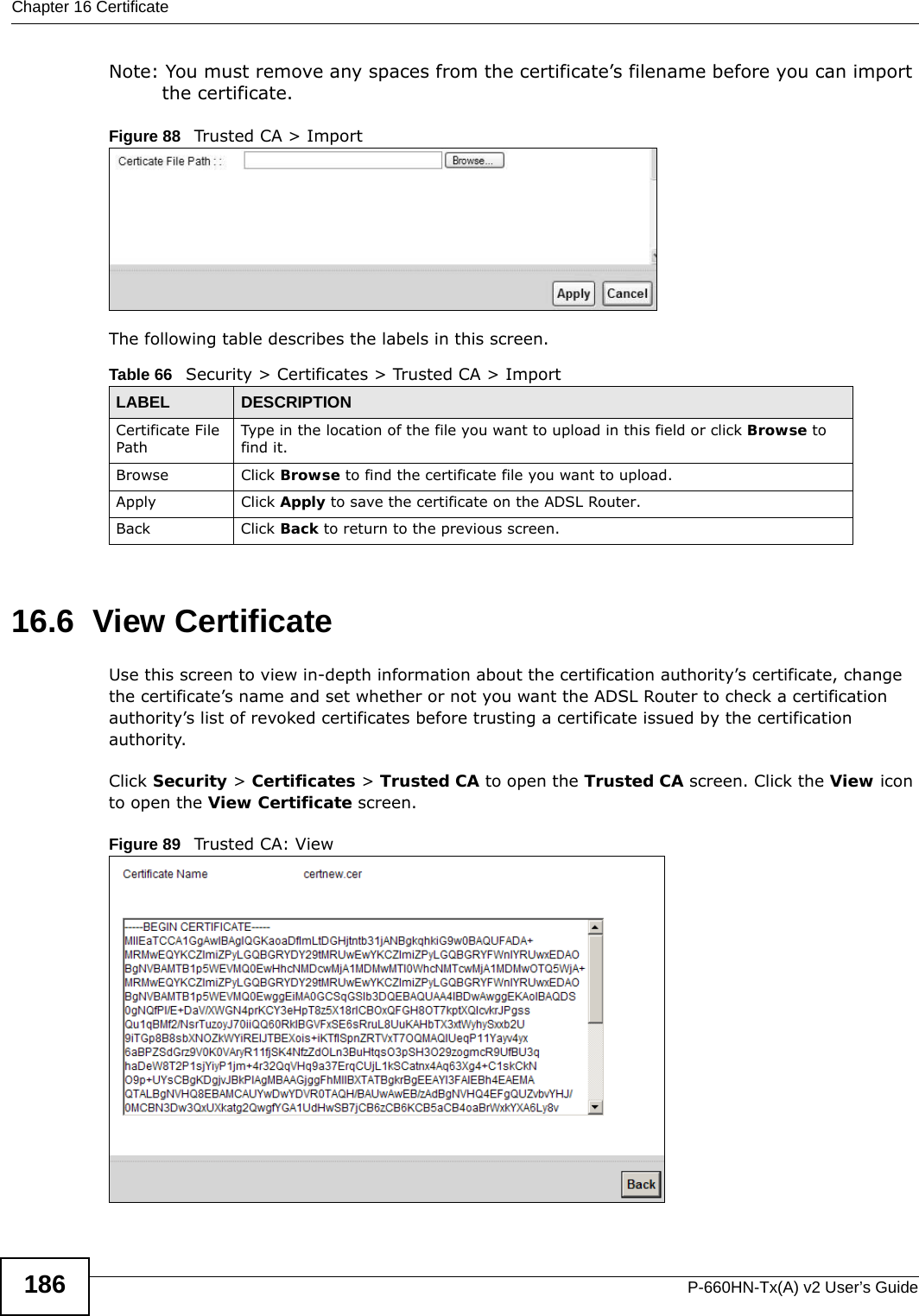 Chapter 16 CertificateP-660HN-Tx(A) v2 User’s Guide186Note: You must remove any spaces from the certificate’s filename before you can import the certificate.Figure 88   Trusted CA &gt; ImportThe following table describes the labels in this screen.16.6  View Certificate Use this screen to view in-depth information about the certification authority’s certificate, change the certificate’s name and set whether or not you want the ADSL Router to check a certification authority’s list of revoked certificates before trusting a certificate issued by the certification authority.Click Security &gt; Certificates &gt; Trusted CA to open the Trusted CA screen. Click the View icon to open the View Certificate screen. Figure 89   Trusted CA: ViewTable 66   Security &gt; Certificates &gt; Trusted CA &gt; ImportLABEL DESCRIPTIONCertificate File Path Type in the location of the file you want to upload in this field or click Browse to find it.Browse Click Browse to find the certificate file you want to upload. Apply Click Apply to save the certificate on the ADSL Router.Back Click Back to return to the previous screen.