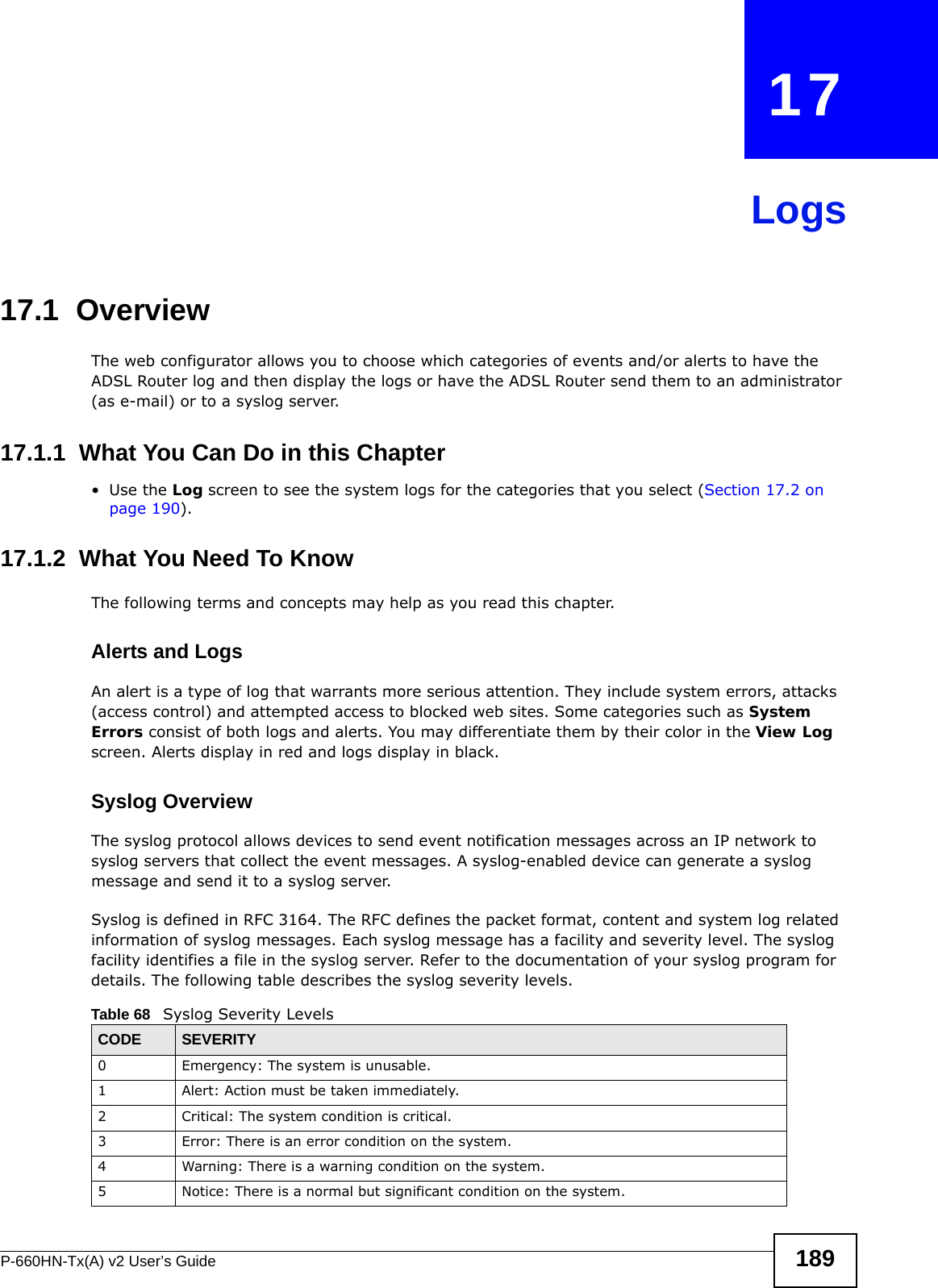 P-660HN-Tx(A) v2 User’s Guide 189CHAPTER   17Logs17.1  Overview The web configurator allows you to choose which categories of events and/or alerts to have the ADSL Router log and then display the logs or have the ADSL Router send them to an administrator (as e-mail) or to a syslog server. 17.1.1  What You Can Do in this Chapter•Use the Log screen to see the system logs for the categories that you select (Section 17.2 on page 190).17.1.2  What You Need To KnowThe following terms and concepts may help as you read this chapter.Alerts and LogsAn alert is a type of log that warrants more serious attention. They include system errors, attacks (access control) and attempted access to blocked web sites. Some categories such as System Errors consist of both logs and alerts. You may differentiate them by their color in the View Log screen. Alerts display in red and logs display in black.Syslog Overview The syslog protocol allows devices to send event notification messages across an IP network to syslog servers that collect the event messages. A syslog-enabled device can generate a syslog message and send it to a syslog server.Syslog is defined in RFC 3164. The RFC defines the packet format, content and system log related information of syslog messages. Each syslog message has a facility and severity level. The syslog facility identifies a file in the syslog server. Refer to the documentation of your syslog program for details. The following table describes the syslog severity levels. Table 68   Syslog Severity LevelsCODE SEVERITY0 Emergency: The system is unusable.1 Alert: Action must be taken immediately.2 Critical: The system condition is critical.3 Error: There is an error condition on the system.4 Warning: There is a warning condition on the system.5 Notice: There is a normal but significant condition on the system.