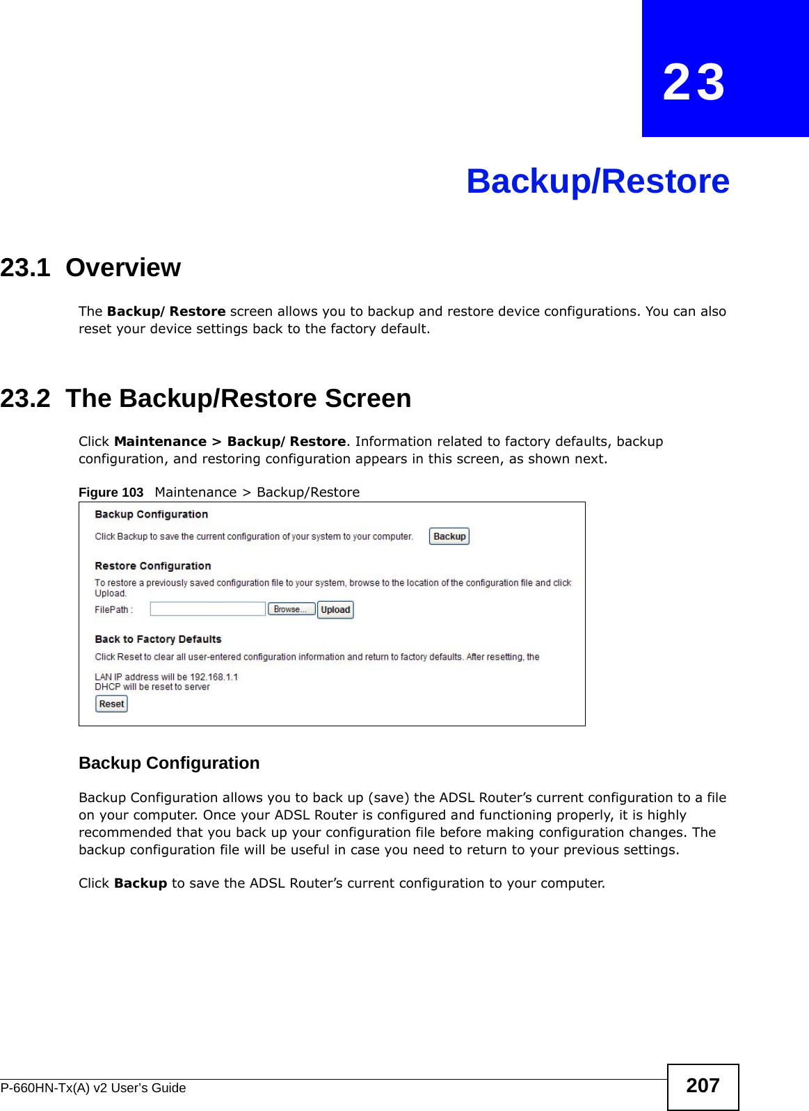 P-660HN-Tx(A) v2 User’s Guide 207CHAPTER   23Backup/Restore23.1  OverviewThe Backup/Restore screen allows you to backup and restore device configurations. You can also reset your device settings back to the factory default.23.2  The Backup/Restore Screen Click Maintenance &gt; Backup/Restore. Information related to factory defaults, backup configuration, and restoring configuration appears in this screen, as shown next.Figure 103   Maintenance &gt; Backup/RestoreBackup Configuration Backup Configuration allows you to back up (save) the ADSL Router’s current configuration to a file on your computer. Once your ADSL Router is configured and functioning properly, it is highly recommended that you back up your configuration file before making configuration changes. The backup configuration file will be useful in case you need to return to your previous settings. Click Backup to save the ADSL Router’s current configuration to your computer.