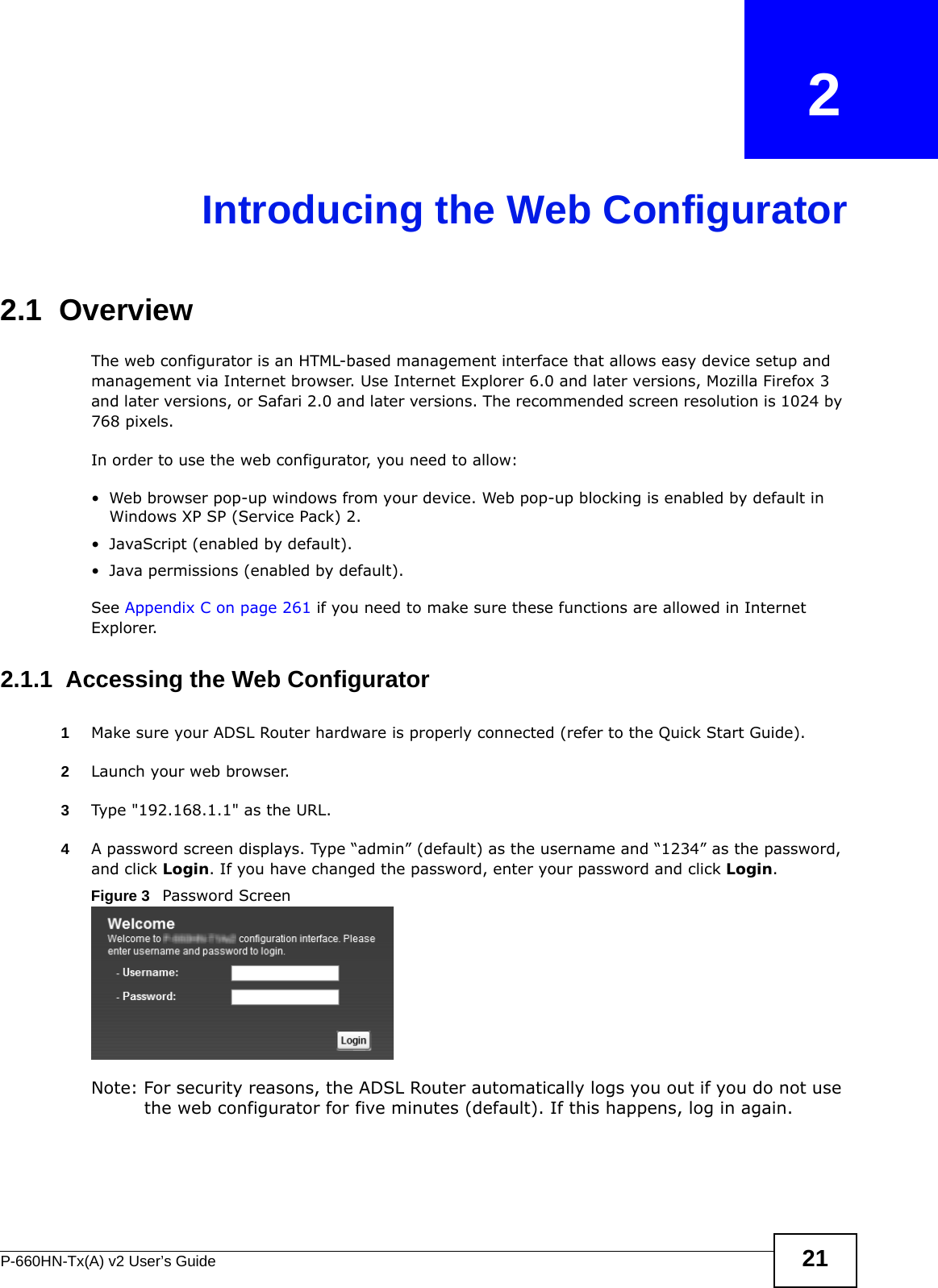 P-660HN-Tx(A) v2 User’s Guide 21CHAPTER   2Introducing the Web Configurator2.1  OverviewThe web configurator is an HTML-based management interface that allows easy device setup and management via Internet browser. Use Internet Explorer 6.0 and later versions, Mozilla Firefox 3 and later versions, or Safari 2.0 and later versions. The recommended screen resolution is 1024 by 768 pixels.In order to use the web configurator, you need to allow:• Web browser pop-up windows from your device. Web pop-up blocking is enabled by default in Windows XP SP (Service Pack) 2.• JavaScript (enabled by default).• Java permissions (enabled by default).See Appendix C on page 261 if you need to make sure these functions are allowed in Internet Explorer.2.1.1  Accessing the Web Configurator1Make sure your ADSL Router hardware is properly connected (refer to the Quick Start Guide).2Launch your web browser.3Type &quot;192.168.1.1&quot; as the URL.4A password screen displays. Type “admin” (default) as the username and “1234” as the password, and click Login. If you have changed the password, enter your password and click Login. Figure 3   Password ScreenNote: For security reasons, the ADSL Router automatically logs you out if you do not use the web configurator for five minutes (default). If this happens, log in again. 