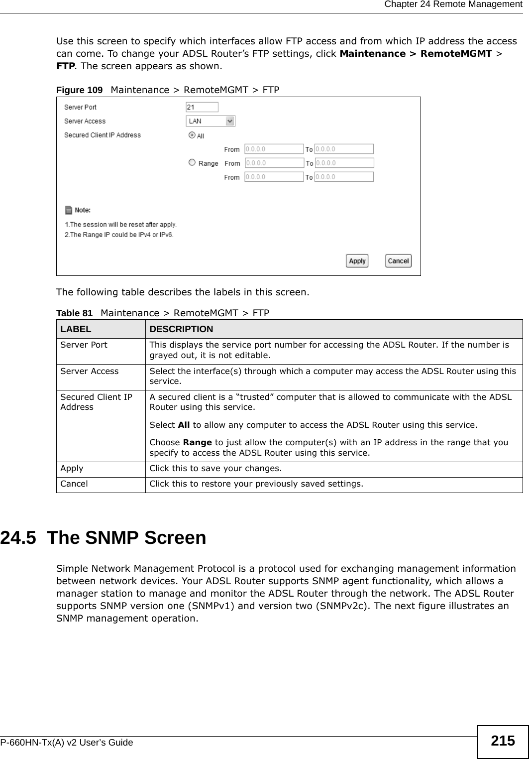  Chapter 24 Remote ManagementP-660HN-Tx(A) v2 User’s Guide 215Use this screen to specify which interfaces allow FTP access and from which IP address the access can come. To change your ADSL Router’s FTP settings, click Maintenance &gt; RemoteMGMT &gt; FTP. The screen appears as shown.Figure 109   Maintenance &gt; RemoteMGMT &gt; FTPThe following table describes the labels in this screen. 24.5  The SNMP ScreenSimple Network Management Protocol is a protocol used for exchanging management information between network devices. Your ADSL Router supports SNMP agent functionality, which allows a manager station to manage and monitor the ADSL Router through the network. The ADSL Router supports SNMP version one (SNMPv1) and version two (SNMPv2c). The next figure illustrates an SNMP management operation.Table 81   Maintenance &gt; RemoteMGMT &gt; FTPLABEL DESCRIPTIONServer Port This displays the service port number for accessing the ADSL Router. If the number is grayed out, it is not editable.Server Access Select the interface(s) through which a computer may access the ADSL Router using this service.Secured Client IP AddressA secured client is a “trusted” computer that is allowed to communicate with the ADSL Router using this service. Select All to allow any computer to access the ADSL Router using this service.Choose Range to just allow the computer(s) with an IP address in the range that you specify to access the ADSL Router using this service.Apply Click this to save your changes.Cancel Click this to restore your previously saved settings.