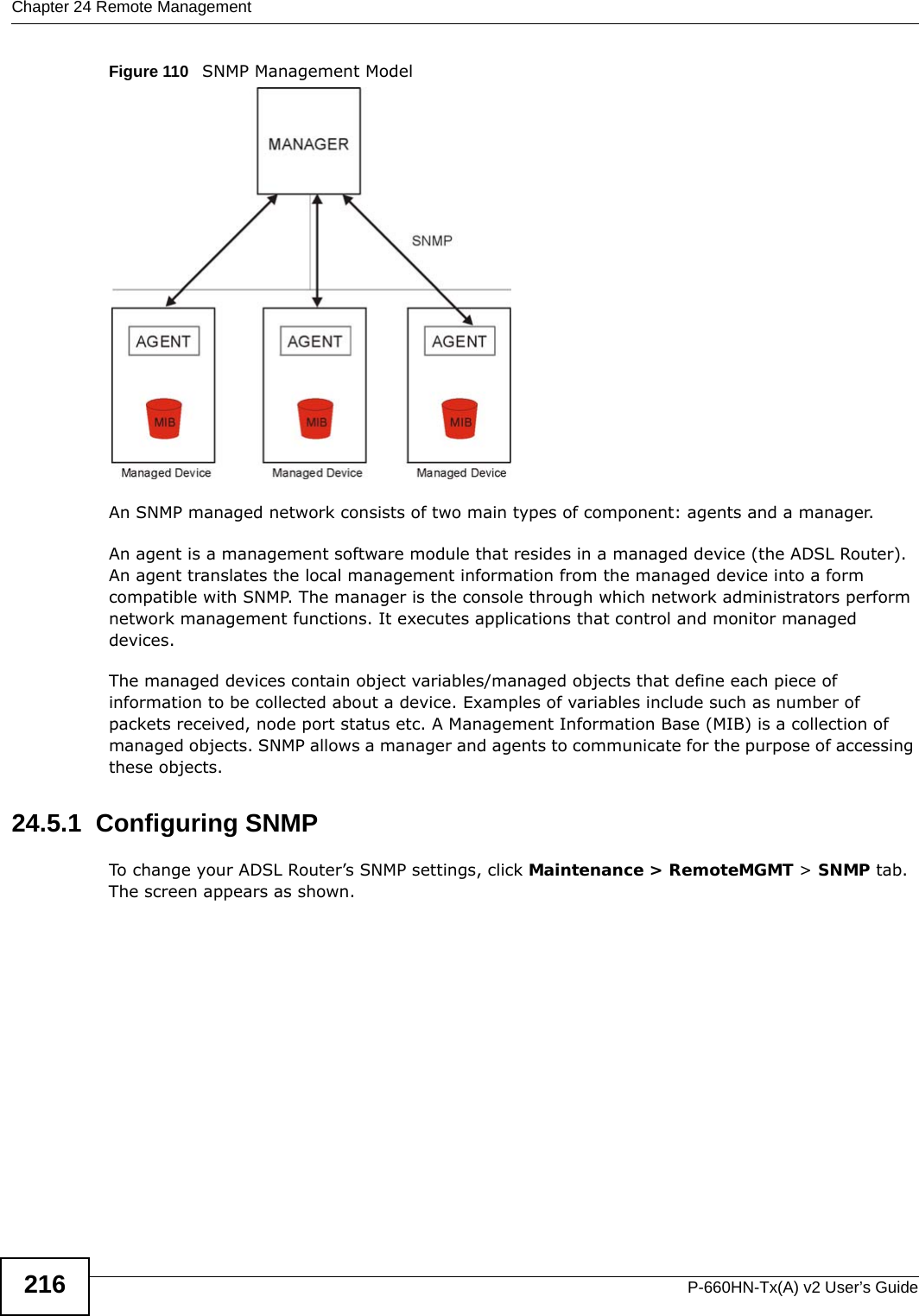 Chapter 24 Remote ManagementP-660HN-Tx(A) v2 User’s Guide216Figure 110   SNMP Management ModelAn SNMP managed network consists of two main types of component: agents and a manager. An agent is a management software module that resides in a managed device (the ADSL Router). An agent translates the local management information from the managed device into a form compatible with SNMP. The manager is the console through which network administrators perform network management functions. It executes applications that control and monitor managed devices. The managed devices contain object variables/managed objects that define each piece of information to be collected about a device. Examples of variables include such as number of packets received, node port status etc. A Management Information Base (MIB) is a collection of managed objects. SNMP allows a manager and agents to communicate for the purpose of accessing these objects.24.5.1  Configuring SNMP To change your ADSL Router’s SNMP settings, click Maintenance &gt; RemoteMGMT &gt; SNMP tab. The screen appears as shown.