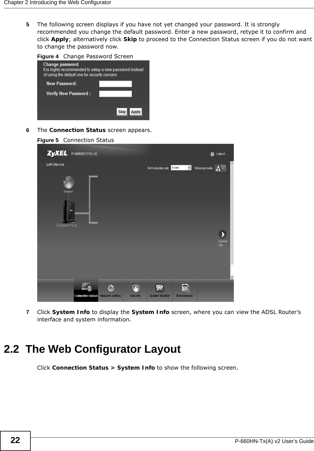 Chapter 2 Introducing the Web ConfiguratorP-660HN-Tx(A) v2 User’s Guide225The following screen displays if you have not yet changed your password. It is strongly recommended you change the default password. Enter a new password, retype it to confirm and click Apply; alternatively click Skip to proceed to the Connection Status screen if you do not want to change the password now.Figure 4   Change Password Screen6The Connection Status screen appears.Figure 5   Connection Status 7Click System Info to display the System Info screen, where you can view the ADSL Router’s interface and system information. 2.2  The Web Configurator LayoutClick Connection Status &gt; System Info to show the following screen.