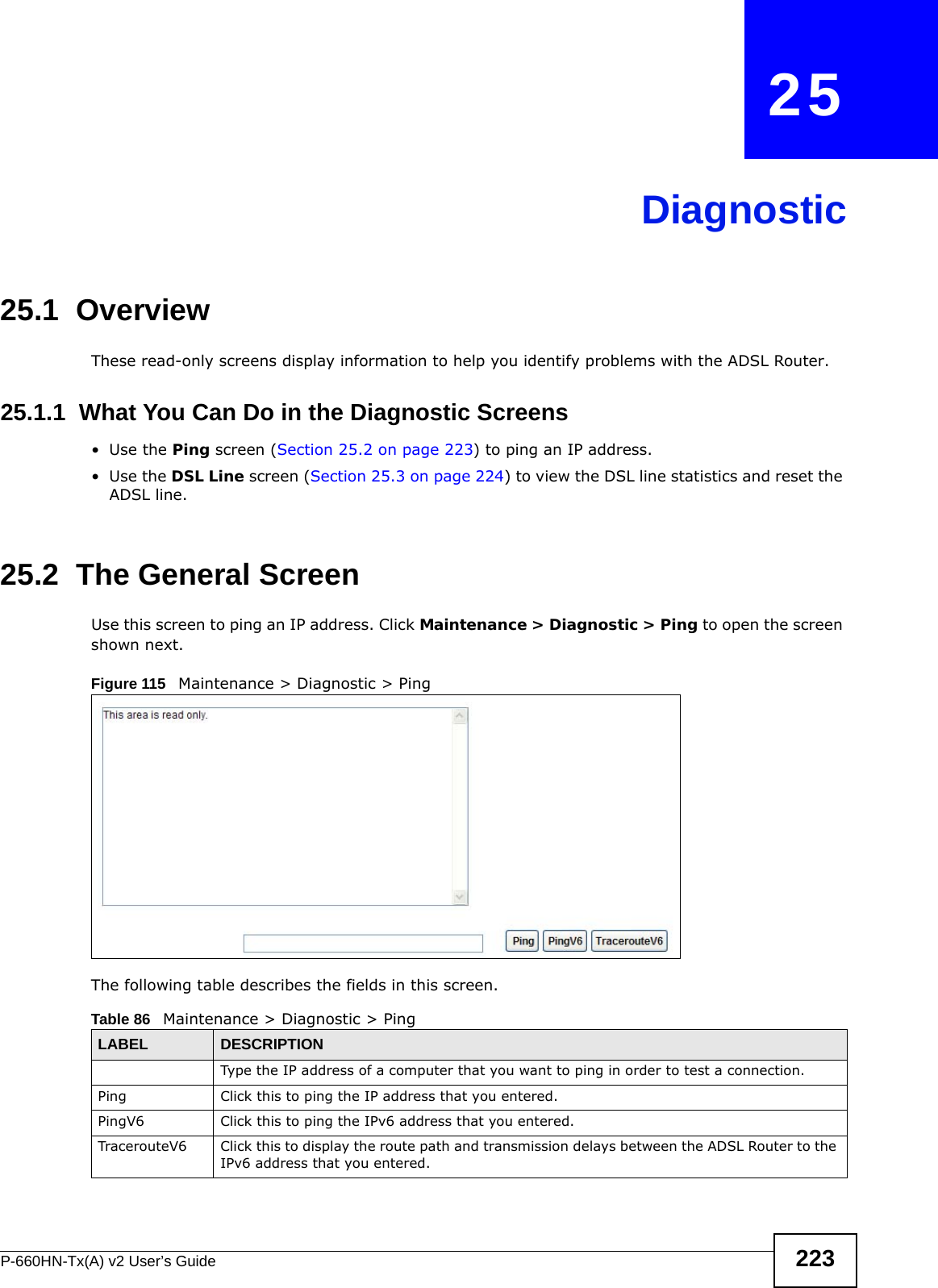 P-660HN-Tx(A) v2 User’s Guide 223CHAPTER   25Diagnostic25.1  OverviewThese read-only screens display information to help you identify problems with the ADSL Router.25.1.1  What You Can Do in the Diagnostic Screens•Use the Ping screen (Section 25.2 on page 223) to ping an IP address.•Use the DSL Line screen (Section 25.3 on page 224) to view the DSL line statistics and reset the ADSL line.25.2  The General Screen Use this screen to ping an IP address. Click Maintenance &gt; Diagnostic &gt; Ping to open the screen shown next.Figure 115   Maintenance &gt; Diagnostic &gt; PingThe following table describes the fields in this screen. Table 86   Maintenance &gt; Diagnostic &gt; PingLABEL DESCRIPTIONType the IP address of a computer that you want to ping in order to test a connection.Ping Click this to ping the IP address that you entered.PingV6 Click this to ping the IPv6 address that you entered.TracerouteV6 Click this to display the route path and transmission delays between the ADSL Router to the IPv6 address that you entered.